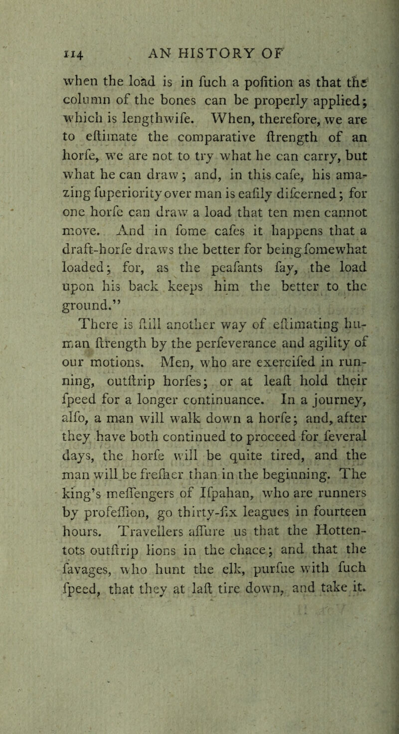 when the load is in fucli a pofition as that the column of the bones can be properly applied; which is lengthwife. When, therefore, we are to eftimate the comparative ftrength of an horfe, we are not to try what he can carry, but what he can draw ; and, in this cafe, his ama- zing fuperiority over man is eafily difeerned; for one horfe can draw a load that ten men cannot move. And in fome cafes it happens that a draft-horfe draws the better for beingfomewhat loaded; for, as the peafants fay, the load upon his back keeps him the better to the ground.” There is Rill another way of eftimating hu- man ftrength by the perfeverance and agility of our motions. Men, who are exercifed in run- ning, outftrip horfes; or at leaft hold their fpeed for a longer continuance. In a journey, alfo, a man will walk down a horfe; and, after they have both continued to proceed for feveral days, the horfe will be quite tired, and the man will be frefher than in the beginning. The king’s meflengers of Ifpahan, who are runners by profeflion, go thirty-fix leagues in fourteen hours. Travellers allure us that the Hotten- tots out drip lions in the chace; and that the favages, who hunt the elk, purfue with fuch fpeed, that they at laft tire down, and take it.