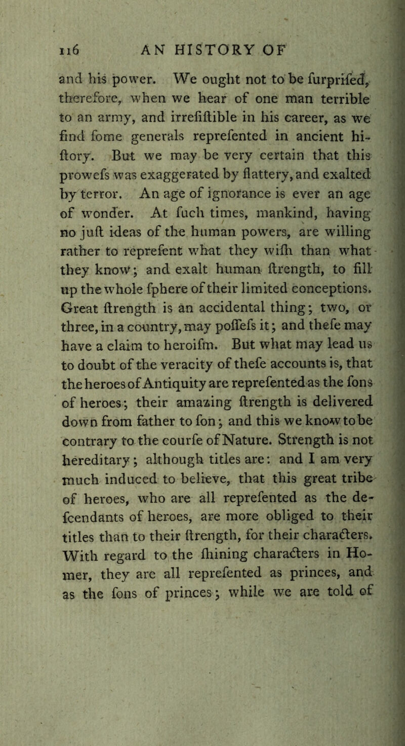 and his power. We ought not to be furprtfecf, therefore, when we hear of one man terrible to an army, and irrefiftible in his career, as we find fome generals reprefented in ancient hi- ftory. But we may be very certain that this prowefs was exaggerated by flattery, and exalted by terror. An age of ignorance is ever an age of wonder. At fuch times, mankind, having no juft ideas of the human powers, are willing rather to reprefent what they with than what they know; and exalt human ftrengtb, to fill up the whole fphere of their limited conceptions. Great ftrength is an accidental thing; two, or three, in a country, may poflefs it; and thefe may have a claim to heroifm. But what may lead us to doubt of the veracity of thefe accounts is, that the heroes of Antiquity are reprefented as the fons of heroes; their amazing ftrength is delivered down from father to fon; and this we know to be contrary to the courfe of Nature. Strength is not hereditary; although titles are: and I am very much induced to believe, that this great tribe of heroes, who are all reprefented as the de~ fcendants of heroes, are more obliged to their titles than to their ftrength, for their characters. With regard to the ftiining characters in Ho- mer, they are all reprefented as princes, and as the fons of princes; while we are told of