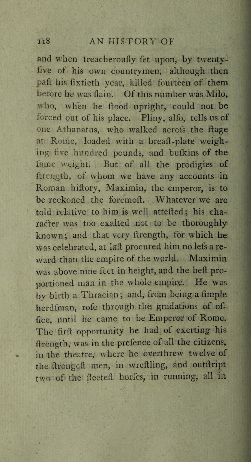 and when treacheroufly fet upon, by twenty- five of his own countrymen, although then pair his fixtieth year, killed fourteen of them before he was flain. Of this number was Milo, who, when he flood upright, could not be forced out of his place. Pliny, alfo, tells us of one Athanatus, who walked acrcfs the ffage at Rome, loaded with a breaft-plate weigh- ing five hundred pounds, and bulkins of the fame weight. But of all the prodigies of flrengjfeb, of whom we have any accounts in Roman hiftory, Maximin, the emperor, is to be reckoned the foremod. Whatever we are told relative to him is well atteded; his cha- racter was too exalted not to be thoroughly known; and that very ftrength, for which he was celebrated, at lad procured him no lefs a re- ward than the empire of the world. Maximin was above nine feet in height, and the bed pro- portioned man in the whole empire. He was bv birth a Thracian; and, from being a dmple herdfman, rofe through the gradations of of- fice, until he came to be Emperor of Rome. The firft opportunity he had of exerting his flrength, was in the prefence of all the citizens, in the theatre, where he overthrew twelve of the dronged men, in wredling, and outdript two of the fleeted horfes, in running, all in