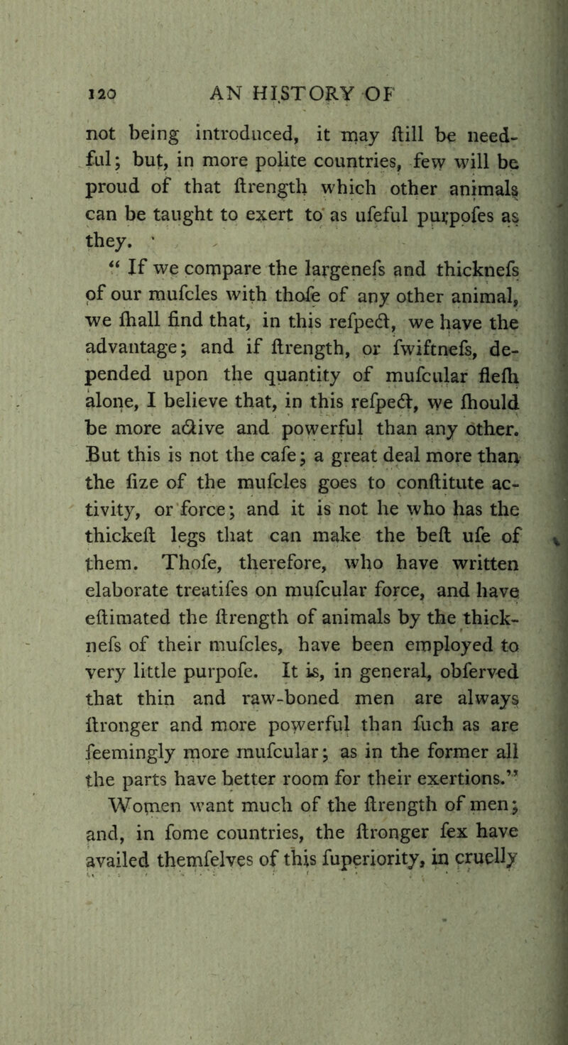 not being introduced, it may Hill be need- ful; but, in more polite countries, few will be proud of that ftrength which other animals can be taught to exert to as ufeful puvpofes as they. ' “ If we compare the largenefs and thicknefs of our mufcles with thofe of any other animal, we fhall find that, in this refpeeft, we have the advantage; and if ftrength, or fwiftnefs, de- pended upon the quantity of mufcular flefti alone, I believe that, in this refpedl, we fhould be more a&ive and powerful than any other. But this is not the cafe; a great deal more than the fize of the mufcles goes to conftitute ac- tivity, or force; and it is not he who has the thickeft legs that can make the belt ufe of them. Thofe, therefore, who have written elaborate treatifes on mufcular force, and have eftimated the ftrength of animals by the thick- nefs of their mufcles, have been employed to very little purpofe. It is, in general, obferved that thin and raw-boned men are always ft ranger and more powerful than fuch as are feemingly more mufcular; as in the former all the parts have better room for their exertions.” Women want much of the ftrength of men; and, in fome countries, the ftronger fex have availed themfelves of this fuperiority, in cruelly