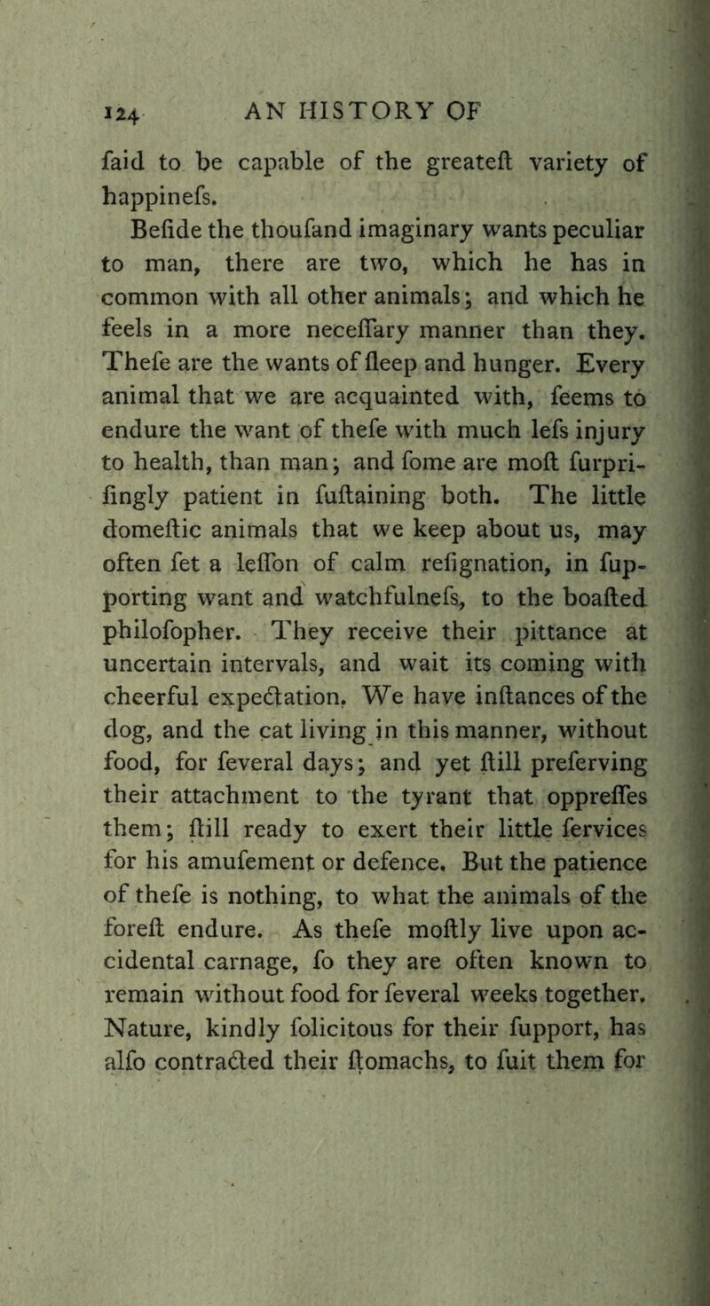 faid to be capable of the greated variety of happinefs. Befide the thoufand imaginary wants peculiar to man, there are two, which he has in common with all other animals; and which he feels in a more neceflary manner than they. Thefe are the wants of deep and hunger. Every animal that we are acquainted with, feems to endure the want of thefe with much lefs injury to health, than man; and fome are mod furpri- fingly patient in fudaining both. The little domedic animals that we keep about us, may often fet a lefibn of calm refignation, in fup- porting want and watchfulnefs, to the boaded philofopher. They receive their pittance at uncertain intervals, and wait its coming with cheerful expectation. We have indances of the dog, and the cat living in this manner, without food, for feveral days; and yet dill preferving their attachment to the tyrant that opprefles them; dill ready to exert their little fervices for his amufement or defence. But the patience of thefe is nothing, to what the animals of the fored endure. As thefe modly live upon ac- cidental carnage, fo they are often known to remain without food for feveral w7eeks together. Nature, kindly folicitous for their fupport, has alfo contracted their domachs, to fuit them for