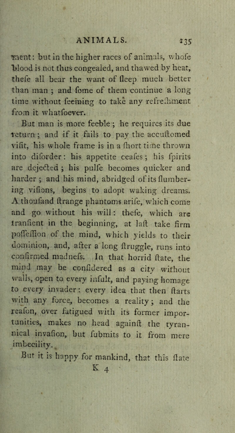 *35 orient: but in the higher races of animals, whofe blood is not thus congealed, and thawed by heat, thefe all bear the want of deep much better than man ; and fome of them continue a long time without feeming to take any refredimcnt from it whatfoever. But man is more feeble ; he requires its due feturn; and if it fails to pay the accudomed vilit, his whole frame is in a (liort time thrown into diforder: his appetite ceafes; his fpirits are dejedled ; his pulfe becomes quicker and harder ; and his mind, abridged of its number- ing vifions, begins to adopt waking dreams. A thoufand drange phantoms arife, which come and go without his will: thefe, which are tranfient in the beginning, at lad take firm pofleffion-of the mind, which yields to their dominion, and, after a long druggie, runs into confirmed madnefs. In that horrid date, the mind may be confidered as a city without walls, open to every infult, and paying homage to every invader: every idea that then darts with any force* becomes a reality; and the xeafon, over fatigued with its former impor- tunities, makes no head againd the tyran- nical invafion, but fubmits to it from mere imbecility. But it is happy for mankind, that this date