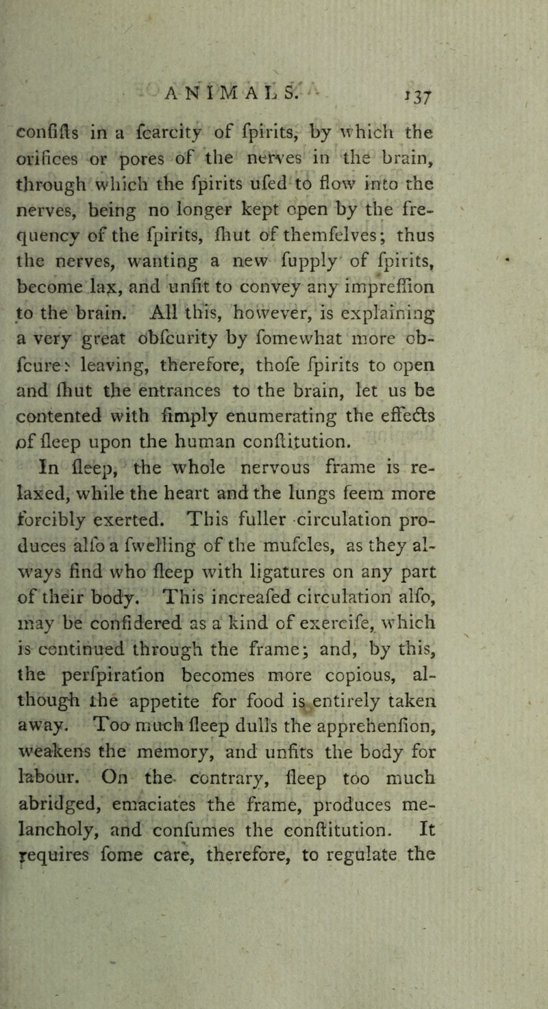 confifts in a fcarcity of fpirits, by which the orifices or pores of the nerves in the brain, through which the fpirits ufed to flow into the nerves, being no longer kept open by the fre- quency of the fpirits, fhut of themfelves; thus the nerves, wanting a new fupply of fpirits, become la£, and unfit to convey any impreflion to the brain. All this, however, is explaining a very great obfc'urity by fomewhat more ob- fcure> leaving, therefore, thofe fpirits to open and fhut the entrances to the brain, let us be contented with Amply enumerating the eflfedts /of fleep upon the human conftitution. In fleep, the whole nervous frame is re- laxed, while the heart and the lungs feem more forcibly exerted. This fuller circulation pro- duces alfo a fwelling of the mufcles, as they al- ways find who fleep with ligatures on any part of their body. This increafed circulation alfo, may be confidered as a kind of exercife, which is continued through the frame; and, by this, the perfpiration becomes more copious, al- though the appetite for food is entirely taken away. Too much fleep dulls the apprehenfion, weakens the memory, and unfits the body for labour. On the contrary, fleep too much abridged, emaciates the frame, produces me- lancholy, and confumes the conftitution. It requires fome care, therefore, to regulate the