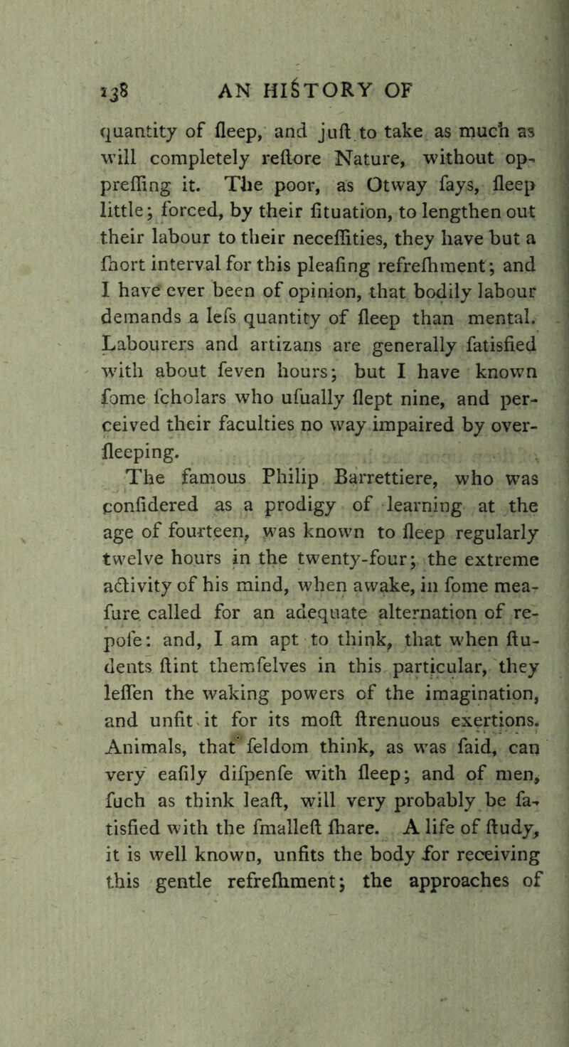 quantity of fleep, and juft to take as much as will completely reftore Nature, without op- preffing it. The poor, as Otway fays, fleep little; forced, by their fituation, to lengthen out their labour to their necefiities, they have but a fhort interval for this pleafing refreftiment; and I have’ ever been of opinion, that bodily labour demands a lefs quantity of fleep than mental. Labourers and artizans are generally fatisfied w7ith about feven hours; but I have known fome lcholars who ufually flept nine, and per- ceived their faculties no way impaired by over- fleeping. The famous Philip Barrettiere, who was confidered as a prodigy of learning at the age of fourteen, was known to fleep regularly twelve hours in the twenty-four; the extreme a&ivity of his mind, when awake, in fome mea- fure. called for an adequate alternation of re- pole: and, I am apt to think, that when ftu- dents flint themfelves in this particular, they leflen the waking powers of the imagination, and unfit it for its moft ftrenuous exertions. Animals, that feldom think, as wTas faid, can very eafily difpenfe with fleep; and of men, fuch as think leaft, will very probably be fa- tisfied with the fmalleft ftiare. A life of ftudy, it is well known, unfits the body for receiving this gentle refreftiment; the approaches of