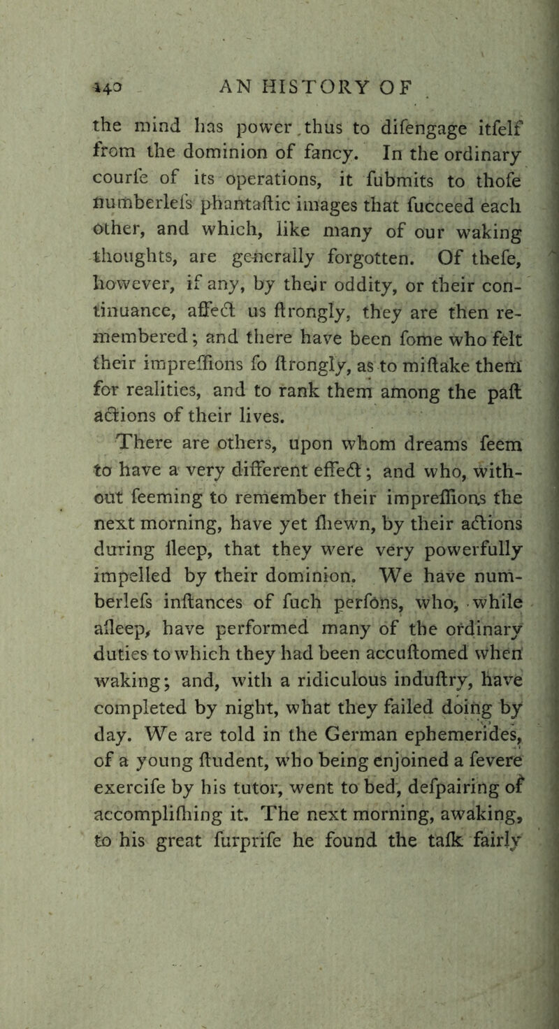 the mind has power , thus to difengage itfelf from the dominion of fancy. In the ordinary courfe of its operations, it fubmits to thofe numberlefs phantaftic images that fucceed each other, and which, like many of our waking thoughts, are generally forgotten. Of thefe, however, if any, by thejr oddity, or their con- tinuance, affecd us flrongly. they are then re- membered; and there have been fome who felt their impreffions fo flrongly, as to miflake them for realities, and to rank them among the pafl actions of their lives. There are others, upon whom dreams feem to have a very different effedt; and who, with- out feeming to remember their impreffions the next morning, have yet ffiewn, by their actions during lleep, that they were very powerfully impelled by their dominion. We have num- berlefs inflances of fuch perfons, who; while aHeep, have performed many of the ordinary duties to which they had been accuflomed when' waking; and, with a ridiculous induflry, have completed by night, what they failed doing by day. We are told in the German ephemerides, of a young fludent, who being enjoined a fevere exercife by his tutor, went to bed, defpairing of accomplifhing it. The next morning, awaking, to his great furprife he found the talk fairly 1