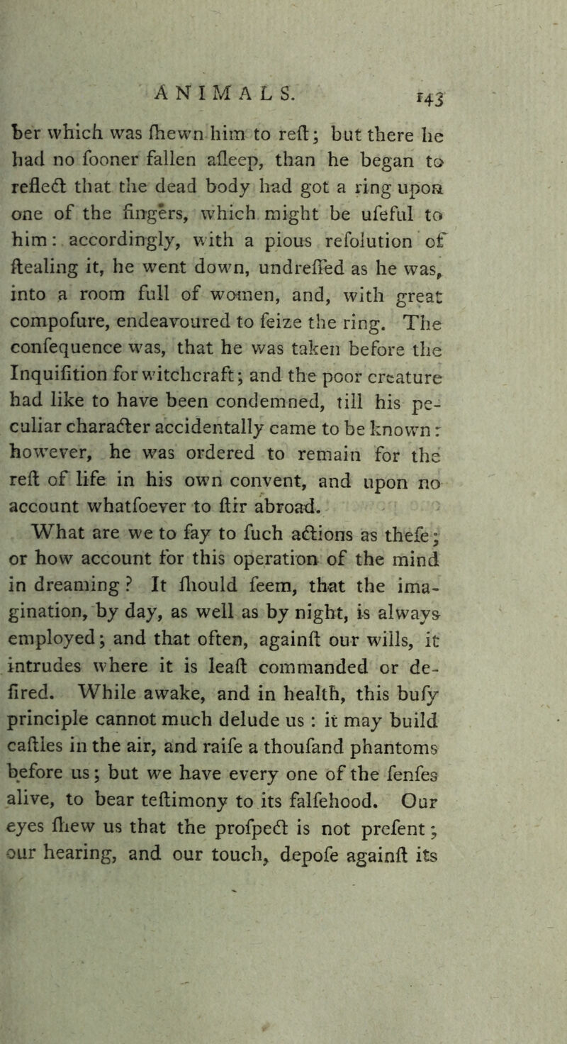 r43 her which was fhewn him to reft; but there he had no fooner fallen afleep, than he began to refled: that the dead body had got a ring upon one of the Angers, which might be ufeful to him: accordingly, with a pious refolution of ftealing it, he went down, undrefFed as he was, into a room full of women, and, with great compofure, endeavoured to feize the ring. The confequence was, that he was taken before the Inquifltion for witchcraft; and the poor creature had like to have been condemned, till his pe- culiar charader accidentally came to be known: however, he was ordered to remain for the reft of life in his own convent, and upon no account whatfoever to ftir abroad. What are we to fay to fuch adions as thefe; or how account for this operation of the mind in dreaming ? It fliould feem, that the ima- gination, by day, as well as by night, is always employed; and that often, againft our wills, it intrudes where it is lead commanded or de- Ared. While awake, and in health, this bufy principle cannot much delude us : it may build cafties in the air, and raife a thoufand phantoms before us; but we have every one of the fenfes alive, to bear teftimony to its falfehood. Our eyes fliew us that the profped is not prefent; our hearing, and our touch, depofe againft its