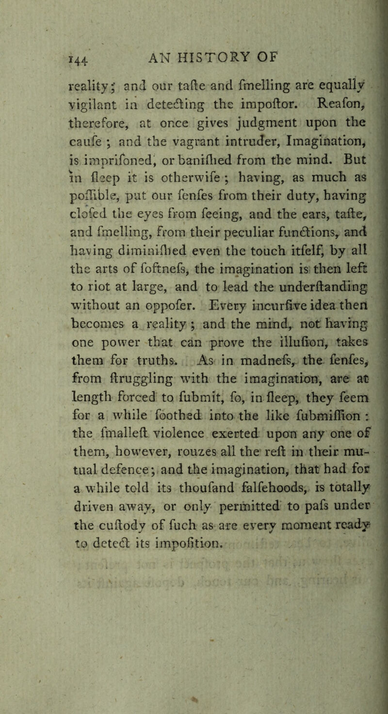 r44 reality;' and our tafte and fmelling are equally vigilant in detecting the impoftor. Reafon, therefore, at once gives judgment upon the caufe ; and the vagrant intruder, Imagination, is imprifoned, orbaniflied from the mind. But in deep it is otherwife ; having, as much as poftible, put our fenfes from their duty, having clofed the eyes from feeing, and the ears, tafte, and fmelling, from their peculiar fun£tionsy and having diminifhed even the touch itfelf, by all the arts of foftnefs, the imagination is then left to riot at large, and to lead the uncterHanding without an oppofer. Every incurfi-ve idea then becomes a reality ; and the mind,, not having one power that can prove the illufion, takes them for truths. As in madnefs, the fenfes, from ftruggling with the imagination, are at length forced to fubmit, fo, in fleep, they feem for a while Toothed into the like fubmiffion : the fmalleft violence exerted upon any one of them, however, rouzes all the reft in their mu- tual defence; and the imagination, that had for a while told its thoufand falfehoods, is totally driven away, or only permitted to pafs under the cuftody of fuch as are every moment ready to detcdl its impofkion.