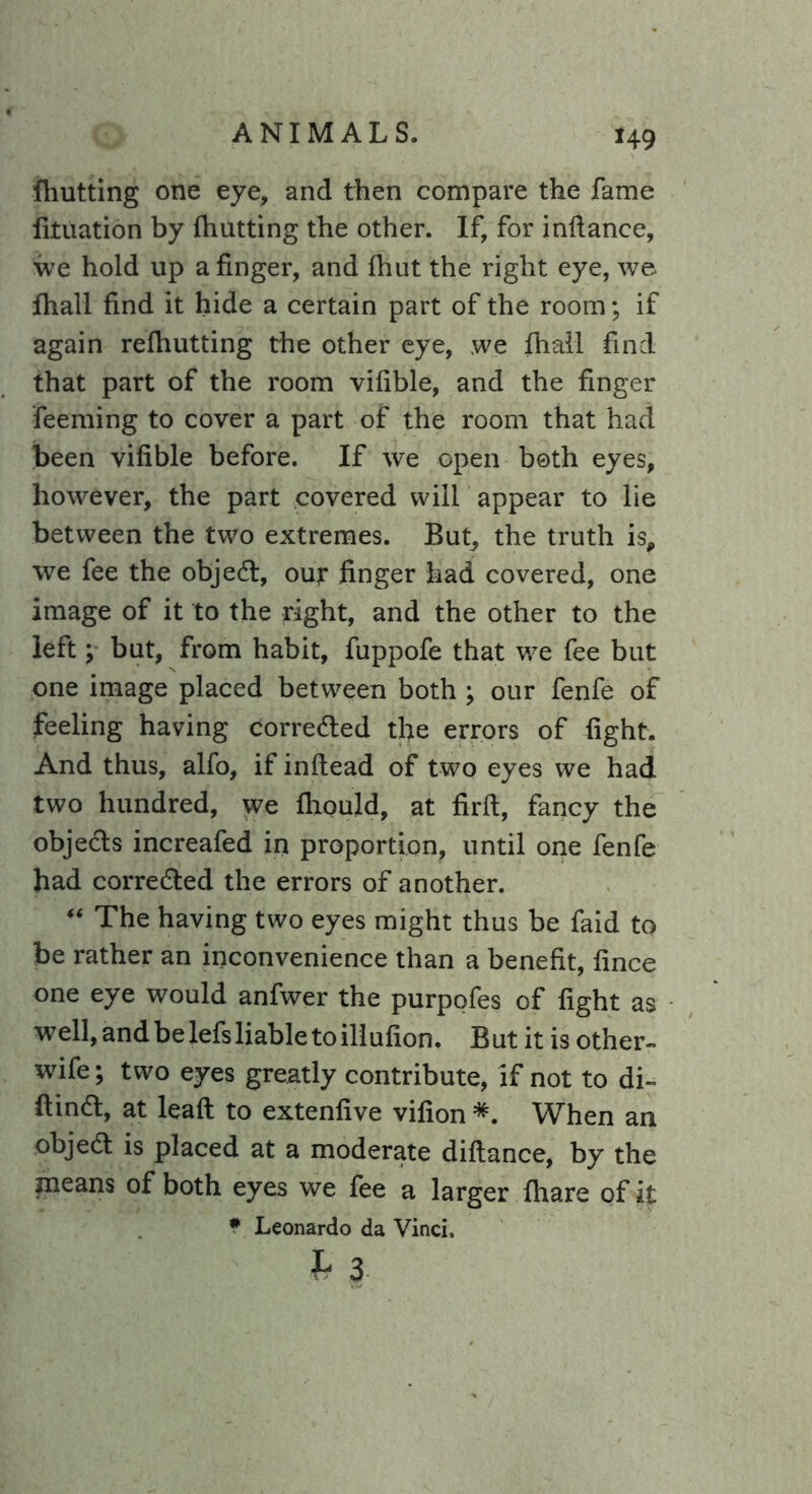 (hutting one eye, and then compare the fame fituation by (hutting the other. If, for infiance, we hold up a finger, and (hut the right eye, we. (hall find it hide a certain part of the room; if again refiiutting the other eye, we (hall find that part of the room vifible, and the finger feeming to cover a part of the room that had been vifible before. If we open both eyes, however, the part covered will appear to lie between the two extremes. But, the truth is, we fee the objedl, out finger had covered, one image of it to the right, and the other to the left; but, from habit, fuppofe that we fee but one image placed between both ; our fenfe of feeling having corredled the errors of fight. And thus, alfo, if inftead of two eyes we had two hundred, we (liquid, at firft, fancy the objects increafed in proportion, until one fenfe had corrected the errors of another. “ The having two eyes might thus be faid to be rather an inconvenience than a benefit, fince one eye would anfwer the purpofes of fight as well, and be lefs liable to iliufion. But it is other- wife; two eyes greatly contribute, if not to di~ Hindi, at lead to extenfive vifion *. When an objedt is placed at a moderate diftance, by the means of both eyes we fee a larger (hare of it * Leonardo da Vinci. h 3