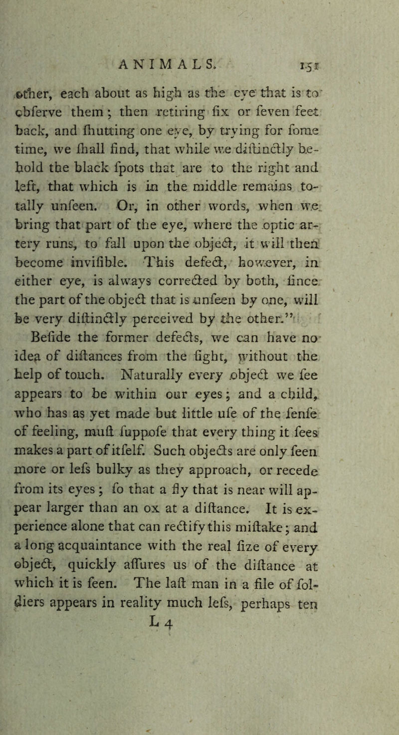 &tner, each about as high as the eye that is to cbferve them; then retiring fix or feven feet back, and (hutting one eye, by trying for fome time, vve 111 all find, that while w.e diftindly be- hold the black lpots that are to the right and left, that which is in the middle remains to- tally unfeen. Or, in other words, when w.e bring that part of the eye, where the optic ar- tery runs, to fall upon the objed, it will then, become invifible. This defed, however, in either eye, is always correded by both, fince the part of the objed that is unfeen by one, will be very diftindly perceived by the other.”- Befide the former defeds, we can have no idea of difiances from the fight, without the help of touch. Naturally every .objed we fee appears to be within our eyes; and a child, who has as yet made but little ufe of the fenfe of feeling, mufi fuppofe that every thing it fees makes a part of itfelf. Such objeds are only feen more or lefs bulky as they approach, or recede from its eyes ; fo that a fly that is near will ap- pear larger than an ox at a diftance. It is ex- perience alone that can redifythis miftake;and a long acquaintance with the real fize of every objed, quickly afiures us of the diftance at which it is feen. The laft man in a file of fol- diers appears in reality much lefs, perhaps ten L4