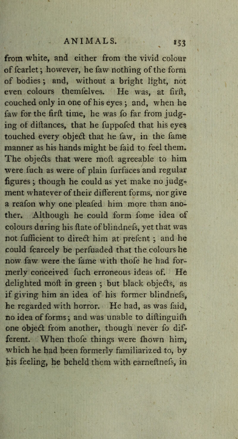 *53 from white, and either from the vivid colour of fcarlet; however, he faw nothing of the form of bodies; and, without a bright light, not even colours themfelves. He was, at firft, couched only in one of his eyes ; and, when he faw for the firft time, he was fo far from judg- ing of diftances, that he fuppofed that his eyes touched every object that he faw, in the fame manner as his hands might be faid to feel them. The obje&s that were mod agreeable to him were fuch as were of plain furfaces and regular figures ; though he could as yet make no judg- ment whatever of their different forms, nor give a reafon why one pleafed him more than ano- ther. Although he could form fome idea of colours during his ftate of blindnefs, yet that was not fufficient to direct him at prefent; and he could fcarcely be perfuaded that the colours he now faw were the fame with thofe he had for- merly conceived fuch erroneous ideas of. He delighted moft in green ; but black obje&s, as if giving him an idea of his former blindnefs, he regarded with horror. He had, as was faid, no idea of forms; and was unable to diftinguifii one objetft from another, though never fo dif- ferent. When thofe things were fhown him, which he had been formerly familiarized to, by his feeling, he beheld them with earneftnefs, in