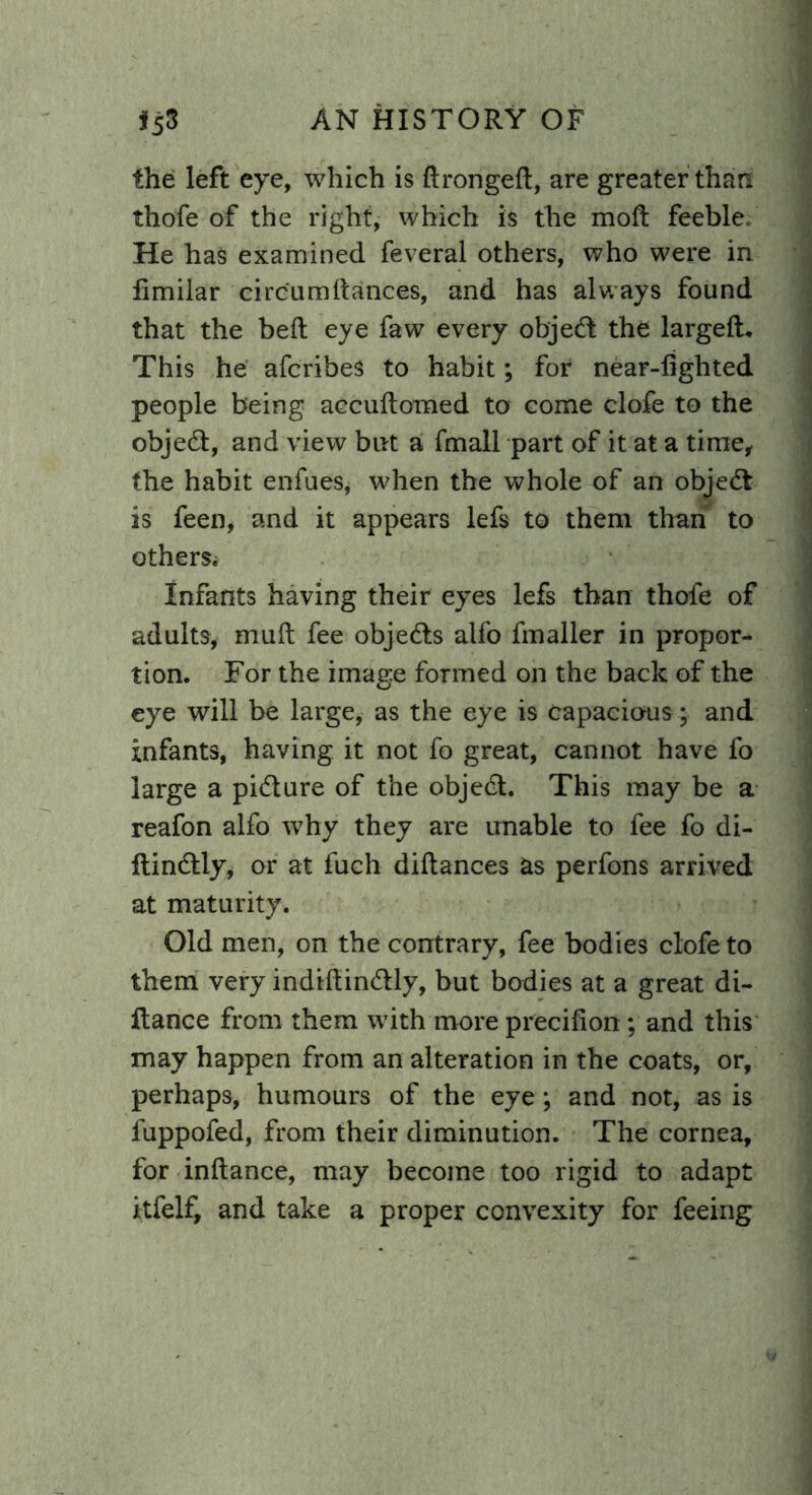 the left eye, which is dronged, are greater than thofe of the right, which is the moft feeble. He has examined feveral others, who were in limilar circ'umdances, and has always found that the bed eye faw every objedt the larged. This he afcribes to habit; for near-lighted people being accudomed to come clofe to the objedt, and view but a fmall part of it at a time, the habit enfues, when the whole of an objedt is feen, and it appears lefs to them than to others; Infants having their eyes lefs than thofe of adults, mud fee objedts alfo fmaller in propor- tion. For the image formed on the back of the eye will be large, as the eye is capacious; and infants, having it not fo great, cannot have fo large a pidture of the objedt. This may be a reafon alfo why they are unable to fee fo di- dindtly, or at fuch didances as perfons arrived at maturity. Old men, on the contrary, fee bodies clofe to them very indidindtly, but bodies at a great di- ftance from them with more precidon; and this may happen from an alteration in the coats, or, perhaps, humours of the eye *, and not, as is fuppofed, from their diminution. The cornea, for indance, may become too rigid to adapt itfelf, and take a proper convexity for feeing