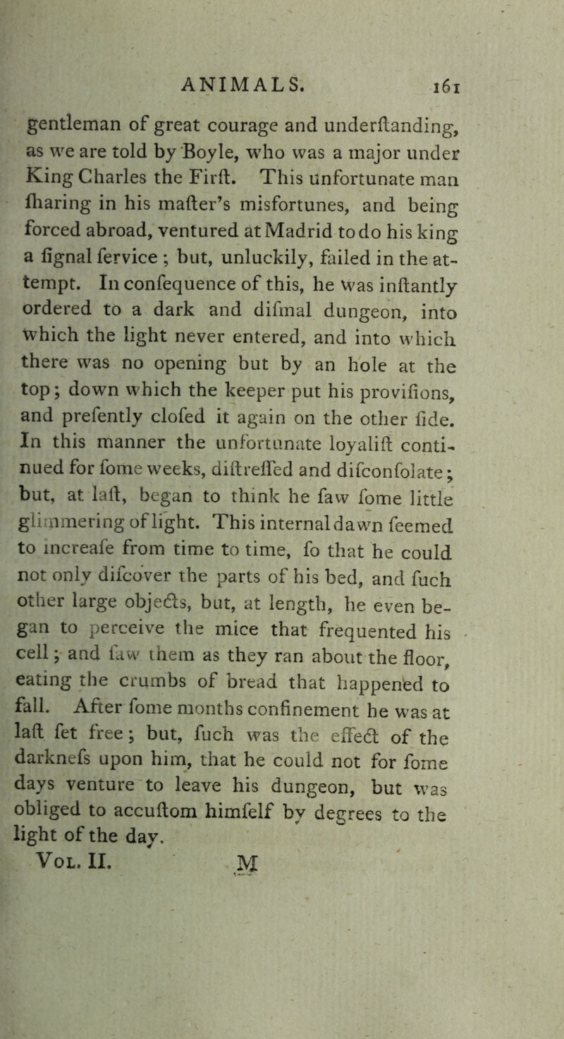 gentleman of great courage and underttanding, as we are told by Boyle, who was a major under King Charles the Firft. This unfortunate man fharing in his matter’s misfortunes, and being forced abroad, ventured at Madrid to do his king a fignal fervice ; but, unluckily, failed in the at- tempt. In confequence of this, he Was inftantly ordered to a dark and difmal dungeon, into which the light never entered, and into which there was no opening but by an hole at the top; down which the keeper put his provifions, and prefently clofed it again on the other fide. In this manner the unfortunate loyalift conti- nued for fome weeks, diftrelied and difconfolate; but, at latt, began to think he faw fome little glimmering of light. This internaldawn feemed to increafe from time to time, fo that he could not only difcover the parts of his bed, and fuch other large obje&s, but, at length, he even be- gan to perceive the mice that frequented his cell; and faw them as they ran about the floor, eating the crumbs of bread that happened to fall. After fome months confinement he was at latt fet free; but, fuch was the effectt of the darknefs upon him, that he could not for fome days venture to leave his dungeon, but was obliged to accuftom himfelf by degrees to the light of the day, Vol. II. M