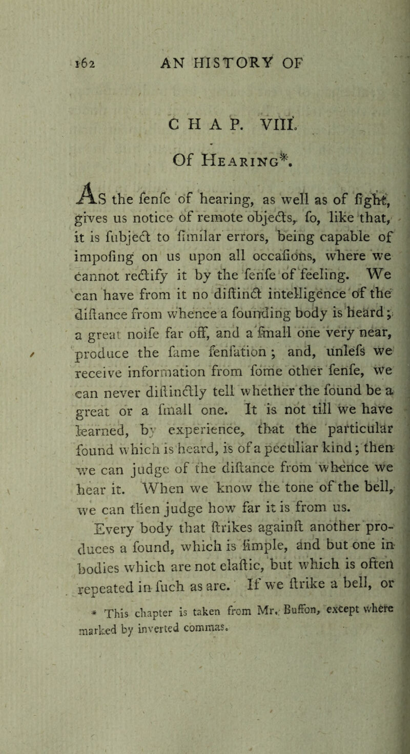 CHAP. VIII. Of Hearing*. As the fenfe of hearing, as well as of fight, gives us notice of remote objects,. fo, like that, it is fiibjecl to fimilar errors, being capable of impofing on us upon all occafiofrs, where we cannot rectify it by the fenfe of feeling. We can have from it no difiintfi intelligence of the difiance from whence a founding body is heard; a great noife far off, and a fmall one very near, produce the fame fenlation ; and, unlefs we receive information from fome other fenfe, we can never difiinclly tell whether the found be a great or a fmall one. It is not till we have learned, b' experience,. that the particular found which is heard, is of a peculiar kind; then we can judge of the difiance from whence we hear it. When we know the tone of the bell, we can then judge how* far it is from us. Every body that firikes againfi another pro- duces a found, which is fimple, and but one in- bodies which are not elaftic, but which is ofteil repeated in fuch as are. If we ftrike a bell, or * This chapter is taken from Mr, BufFon, except where marked by inverted commas.