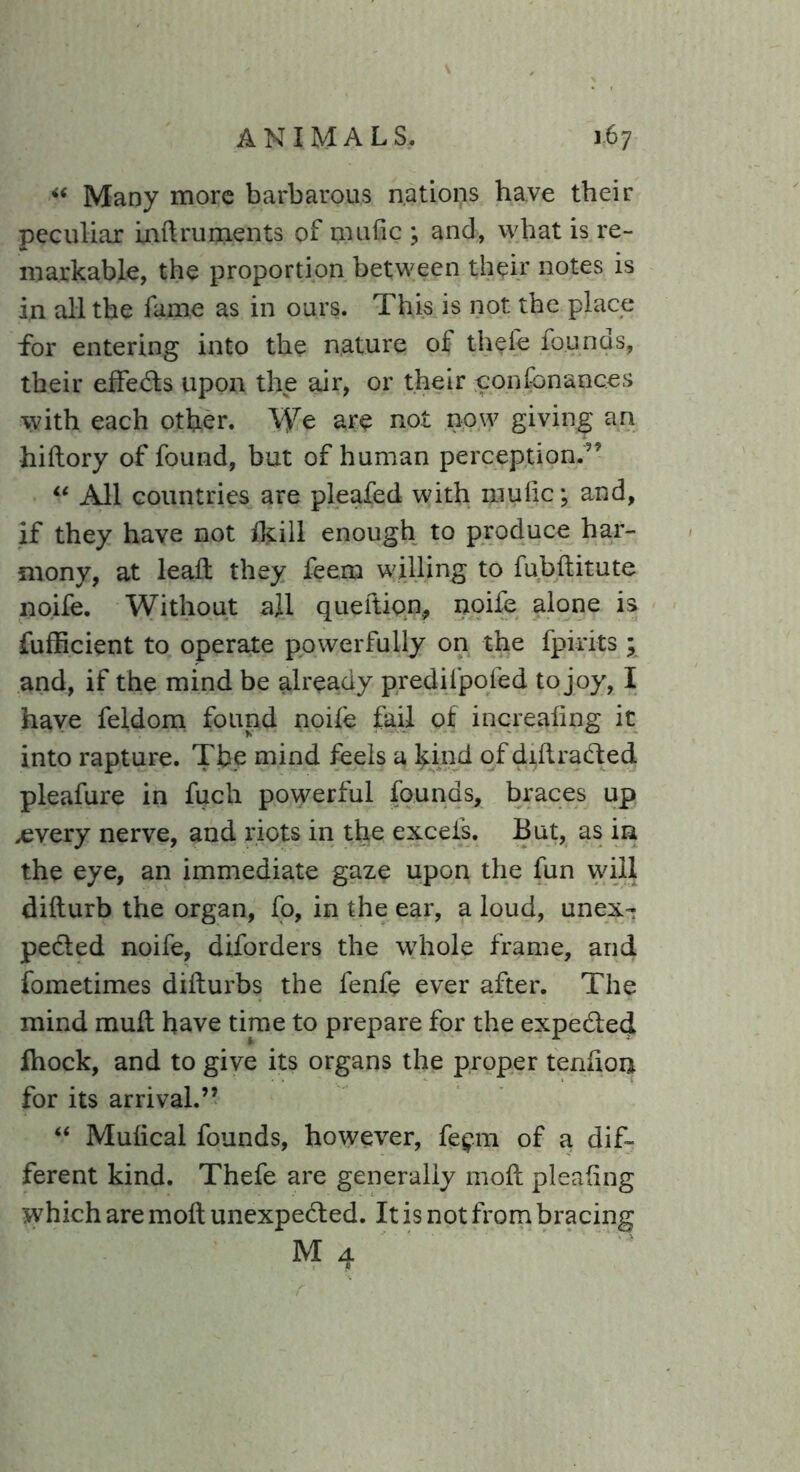 “ Many more barbarous nations have their peculiar mdruments of mafic ; and, what is re- markable, the proportion between their notes is in all the fame as in ours. This is not the place for entering into the nature of thefe founds, their effects upon the air, or their confbnaqces with each other. We are not now giving an hiftory of found, but of human perception.” “ All countries are pleafed with mu lie; and, if they have not ikill enough to produce har- mony, at lead they feern willing to fubditute noile. Without ajl queltion, noife alone is fufficient to operate powerfully on the fpirits ; and, if the mind be already predifpofed to joy, I have feldom found node fail of increafing it into rapture. Tbe mind feels a kind of didraCted pleafure in fuch powerful founds, braces up ,every nerve, and riots in the excels. But, as in the eye, an immediate gaze upon the fun will didurb the organ, fo, in the ear, a loud, unex- pected noife, diforders the whole frame, and fometimes didurbs the fenfe ever after. The mind mud have time to prepare for the expeCted fhock, and to give its organs the proper tendon for its arrival.” “ Mulical founds, however, fe$m of a dif- ferent kind. Thefe are generally mod pleadng which are mod unexpected. It is not from bracing M A 7