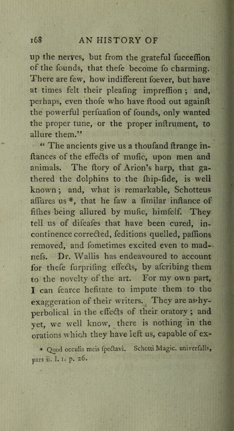 up the nerves, but from the grateful fucceffion of the founds, that thefe become fo charming. There are few, how indifferent foever, but have at times felt their pleafing impreffion ; and, perhaps, even thofe who have Rood out againft the powerful perfuafion of founds, only wanted the proper tune, or the proper inftrument, to allure them.” “ The ancients give us a thoufand ftrange in- fiances of the effects of mufic, upon men and animals. The flory of Arion’s harp, that ga- thered the dolphins to the fhip-fide, is well known; and, what is remarkable, Schotteus affures us that he faw a fimilar inilance of fifties being allured by mufic, himfelf. They tell us of difeafes that have been cured, in- continence correfted, feditions quelled, pafiions removed, and fometimes excited even to mad- nefs. Dr. Wallis has endeavoured to account for thefe furpriiing effeds, by afcribing them to the novelty of the art. For my own part, I can fcarce hefitate to impute them to the exaggeration of their writers. They are as*hy- perbolical in the effeds of their oratory; and yet, we well know, there is nothing in the orations which they have left us, capable of ex- * Qnod occulis meis fpe&avi. Schotti Magic, univerfalls, pars ii. 1.1« p* 26»