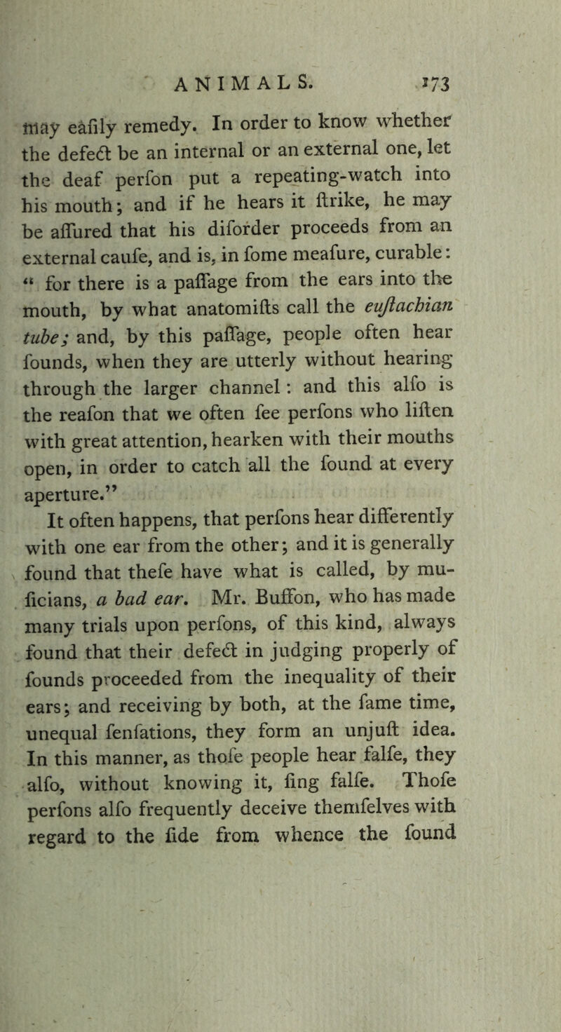 may ealily remedy. In order to know whether the defedt be an internal or an external one, let the deaf perfon put a repeating-watch into his mouth; and if he hears it ftrike, he may be allured that his diforder proceeds from an external caufe, and is, in fome meafure, curable: for there is a palfage from the ears into the mouth, by what anatomifts call the eujiachian tube; and, by this palfage, people often hear founds, when they are utterly without hearing through the larger channel: and this alfo is the reafon that we often fee perfons who lillen with great attention, hearken with their mouths open, in order to catch all the found at every aperture.” It often happens, that perfons hear differently with one ear from the other; and it is generally found that thefe have what is called, by mu- ficians, a bad ear. Mr. Buffon, who has made many trials upon perfons, of this kind, always found that their defe<ft in judging properly of founds proceeded from the inequality of their ears; and receiving by both, at the fame time, unequal fenfations, they form an unjuft idea. In this manner, as thole people hear falfe, they alfo, without knowing it, ling falfe. Thofe perfons alfo frequently deceive themfelves with regard to the fide from whence the found