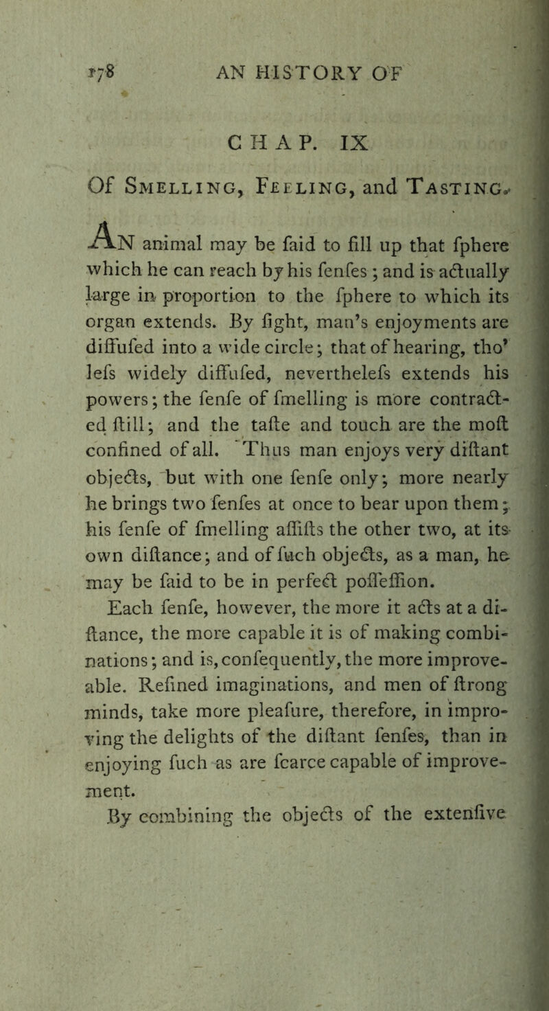 C H A P. IX Of Smelling, Feeling, and Tasting,* An animal may be faid to fill up that fphere which he can reach by his fenfes ; and is actually large in proportion to the fphere to which its organ extends. By fight, man’s enjoyments are diffufed into a wide circle; that of hearing, tho’ lefs widely difTufed, neverthelefs extends his powers; the fenfe of fmelling is more contract- ed {till; and the tafte and touch are the moft confined of all. Thus man enjoys very diftant objeCts, but with one fenfe only; more nearly he brings two fenfes at once to bear upon them; his fenfe of fmelling afiifts the other two, at its own diftance; and of fuch objeCts, as a man, he. may be faid to be in perfeCt pofieffion. Each fenfe, however, the more it aCts at a di- ftance, the more capable it is of making combi- nations; and is,confequently, the more improve- able. Refined imaginations, and men of ftrong minds, take more pleafure, therefore, in impro- ving the delights of the diftant fenfes, than in enjoying fuch as are fcarce capable of improve- ment. By combining the objeCts of the extenfive