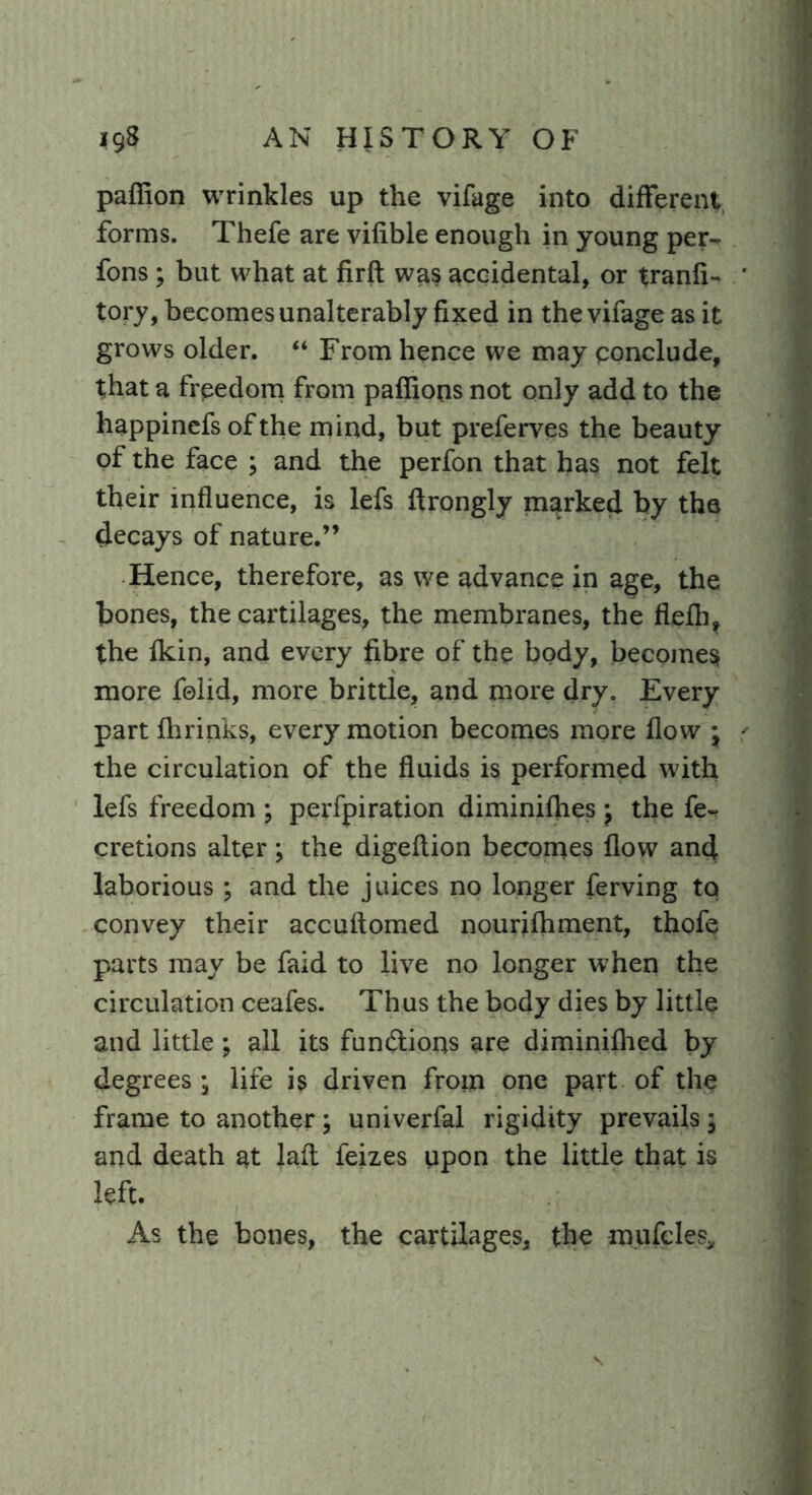 pafiion wrinkles up the vifage into different forms. Thefe are vifible enough in young per- fons; but what at firft was accidental, or tranfi- tory, becomes unalterably fixed in the vifage as it grows older. “ From hence we may conclude, that a frpedom from paffions not only add to the happinefs of the mind, but preferves the beauty of the face ; and the perfon that has not felt their influence, is lefs ftrongly marked by the decays of nature.” Hence, therefore, as we advance in age, the bones, the cartilages, the membranes, the flefh, the fkin, and every fibre of the body, becomes more folid, more brittle, and more dry. Every part ftirinks, every motion becomes more flow * the circulation of the fluids is performed with lefs freedom ; perfpiration diminifhes \ the fe- cretions alter; the digeftion becomes flow and laborious ; and the juices no longer ferving to convey their accuftomed nourifhment, thofe parts may be faid to live no longer when the circulation ceafes. Thus the body dies by little and little; all its fun&ions are diminifhed by degrees • life is driven from one part of the frame to another ; univerfal rigidity prevails ; and death at laft feizes upon the little that is left. As the bones, the cartilages, the mufcles.