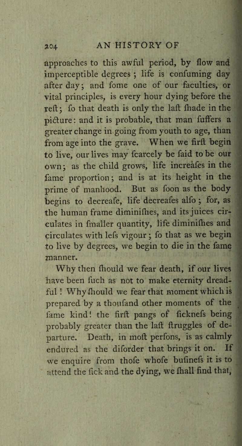 approaches to this awful period, by flow and imperceptible degrees ; life is confuming day after day; and fome one of our faculties, or vital principles, is every hour dying before the reft; fo that death is only the laft lhade in the pi&ure: and it is probable, that man fuffers a greater change in going from youth to age, than from age into the grave. When we firft begin to live, our lives may fcarcely be faid to be our own; as the child grows, life increafes in the fame proportion; and is at its height in the prime of manhood. But as foon as the body begins to decreafe, life decreafes alfo ; for, as the human frame diminifhes, and its juices cir- culates in fmaller quantity, life diminifhes and circulates with lefs vigour; fo that as we begin to live by degrees, we begin to die in the fame manner. Why then fhould we fear death, if our lives have been fuch as not to make eternity dread- ful ! Whylhould we fear that moment which is prepared by a thoufand other moments of the fame kind! the firft pangs of ficknefs being probably greater than the laft ftruggles of de- parture. Death, in moft perfons, is as calmly endured as the diforder that brings it on. If we enquire from thofe whofe bufinefs it is to attend the ftck and the dying, we lhall find that,