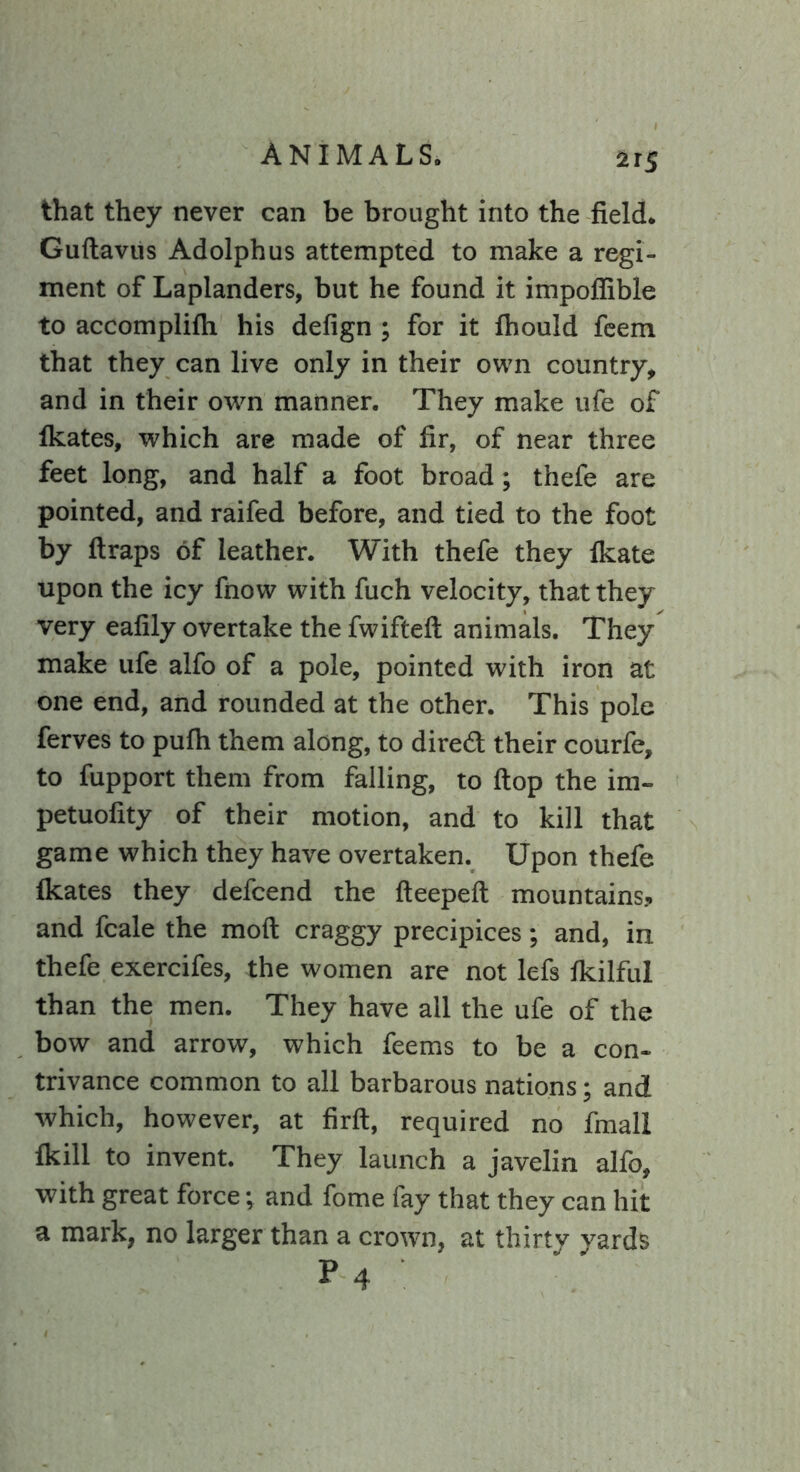 that they never can be brought into the field. Guftavus Adolphus attempted to make a regi- ment of Laplanders, but he found it impofiible to accomplifli his defign ; for it fhould feem that they can live only in their own country, and in their own manner. They make ufe of fkates, which are made of fir, of near three feet long, and half a foot broad ; thefe are pointed, and raifed before, and tied to the foot by (traps of leather. With thefe they (kate upon the icy fnow with fuch velocity, that they very eafily overtake the fwifteft animals. They make ufe alfo of a pole, pointed with iron at one end, and rounded at the other. This pole ferves to pufli them along, to dired their courfe, to fupport them from falling, to (top the im- petuofity of their motion, and to kill that game which they have overtaken. Upon thefe Ikates they defcend the fteepeft mountains? and fcale the moll craggy precipices; and, in thefe exercifes, the women are not lefs (kilful than the men. They have all the ufe of the bow and arrow, which feems to be a con- trivance common to all barbarous nations; and which, however, at firft, required no fmall fkill to invent. They launch a javelin alfo, with great force; and fome fay that they can hit a mark, no larger than a crown, at thirty yards P4