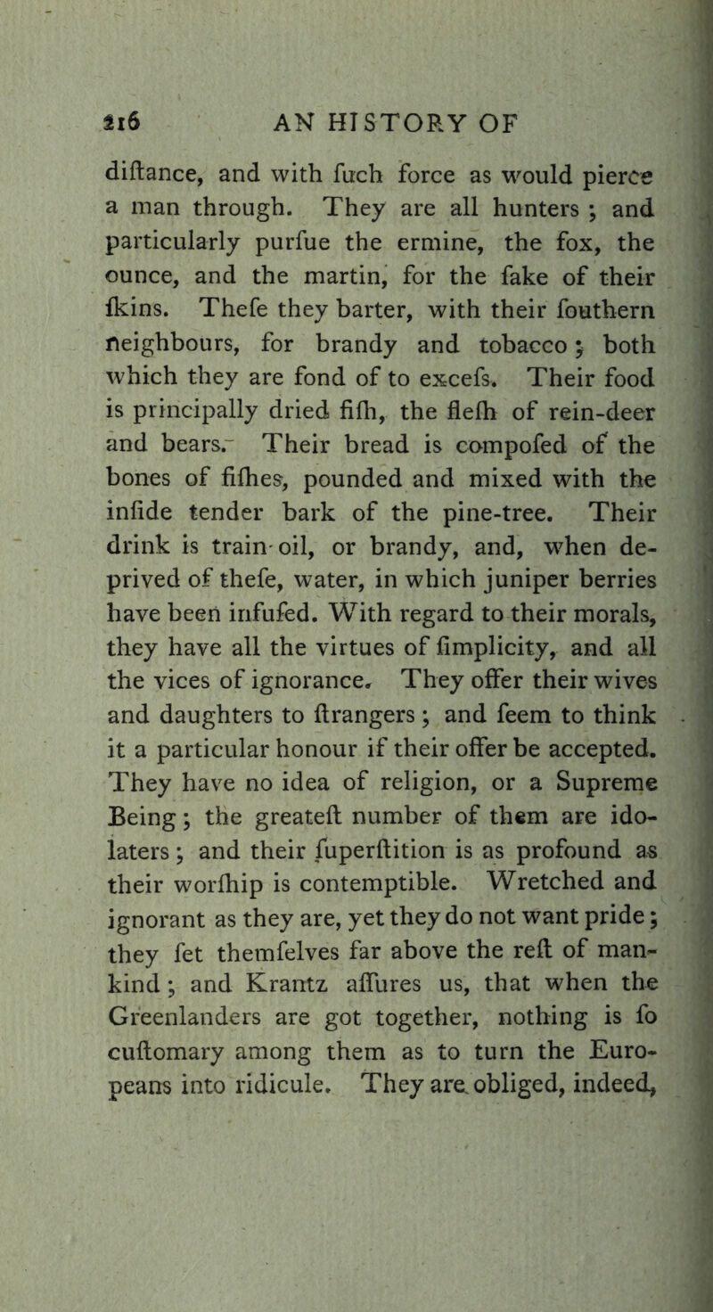 diftance, and with fuch force as would pierce a man through. They are all hunters ; and particularly purfue the ermine, the fox, the ounce, and the martin, for the fake of their fkins. Thefe they barter, with their fouthern neighbours, for brandy and tobacco ; both which they are fond of to excefs. Their food is principally dried fifh, the flefh of rein-deer and bearsr Their bread is compofed of the bones of fifhes, pounded and mixed with the infide tender bark of the pine-tree. Their drink is train oil, or brandy, and, when de- prived of thefe, water, in which juniper berries have been infufed. With regard to their morals, they have all the virtues of fimplicity, and all the vices of ignorance. They offer their wives and daughters to Grangers; and feem to think it a particular honour if their offer be accepted. They have no idea of religion, or a Supreme Being; the greateft number of them are ido- laters ; and their fuperftition is as profound as their worfhip is contemptible. Wretched and ignorant as they are, yet they do not want pride; they fet themfelves far above the reft of man- kind ; and Krantz affures us, that when the Greenlanders are got together, nothing is fo cuftomary among them as to turn the Euro- peans into ridicule. They are, obliged, indeed,