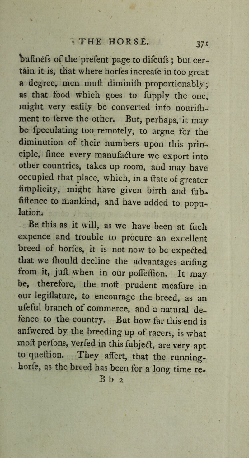 bufinefs of the prefent page to difcufs ; but cer- tain it is, that where horfes increafe in too great a degree, men muft diminifti proportionably; as that food which goes to fupply the one, might very eafily be converted into nourifli- ment to ferve the other. But, perhaps, it may be fpeculating too remotely, to argue for the diminution of their numbers upon this prin- ciple, fince every manufacture we export into other countries, takes up room, and may have occupied that place, which, in a date of greater limplicity, might have given birth and fub- fiftence to mankind* and have added to popu- lation. Be this as it will, as we have been at fuch expence and trouble to procure an excellent breed of horfes, it is not now to be expected that we fhould decline the advantages ariftng from it, juft when in our pofleflion. It may be, therefore, the moft prudent meafure in our legiflature, to encourage the breed, as an ufeful branch of commerce, and a natural de- fence to the country. But how far this end is anfwered by the breeding up of racers, is what moft perfons, verled in this fubject, are very apt to queftion. They aflert, that the running- borfe, as the breed has been for a long time re- Bb 2