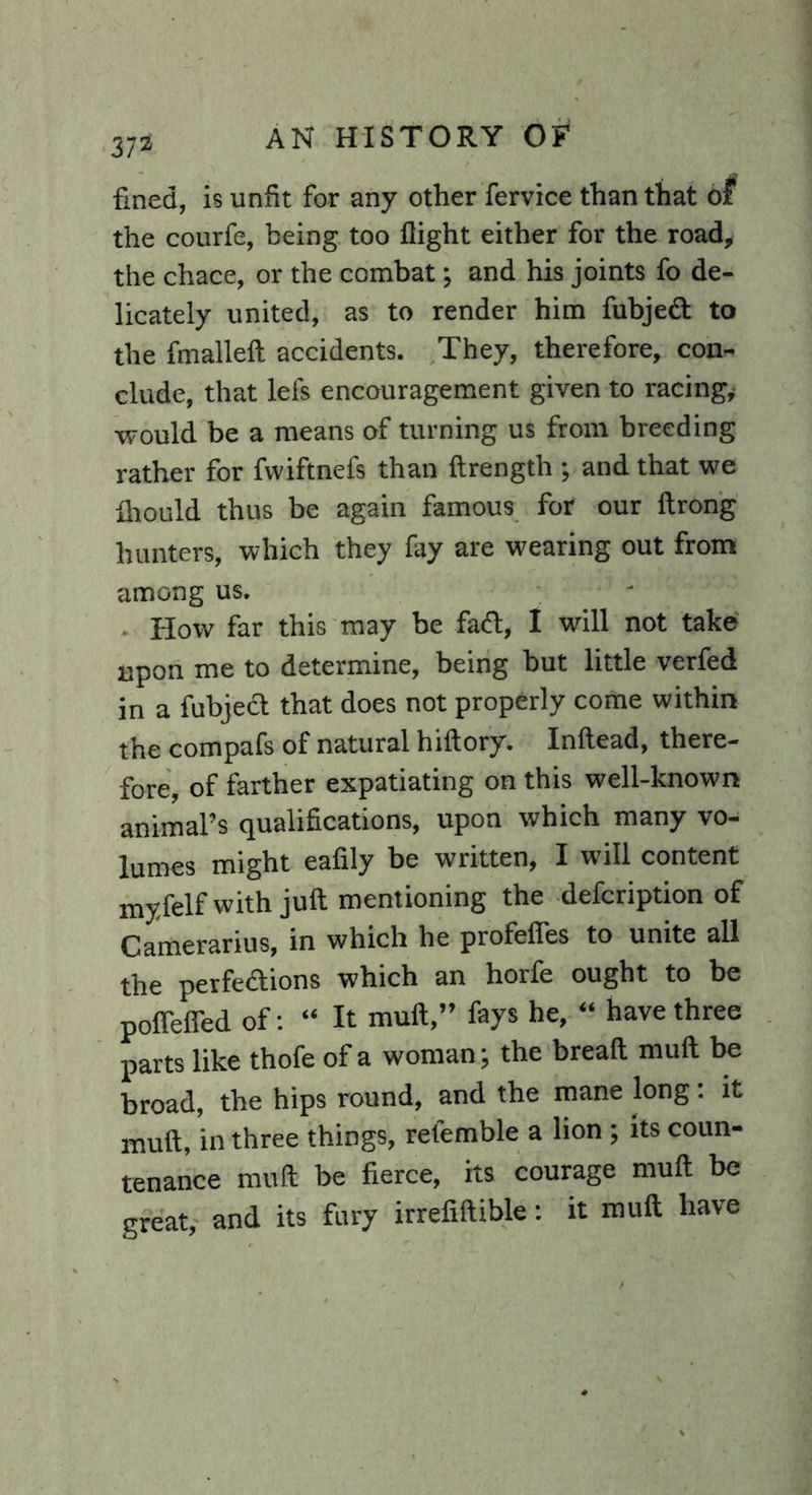 fined, is unfit for any other fervice than that of the courfe, being too flight either for the road, the chace, or the combat; and his joints fo de- licately united, as to render him fubject to the fmallelt accidents. They, therefore, con- clude, that lefs encouragement given to racing* would be a means of turning us from breeding rather for fwiftnefs than Itrength ; and that we fhould thus be again famous for our Itrong hunters, which they fay are wearing out from among us. How far this may be fad, I will not take upon me to determine, being but little verfed in a fubject that does not properly come within the compafs of natural hiftory. Inftead, there- fore, of farther expatiating on this well-known animal’s qualifications, upon which many vo- lumes might eafily he written, I will content myfelfwith juft mentioning the defcription of Camerarius, in which he profeffes to unite all the perfections which an horfe ought to be pofTeffed of: “ It mult,” fays he, “ have three parts like thofe of a woman; the brealt mult be broad, the hips round, and the mane long: it mult, in three things, referable a lion ; its coun- tenance mult be fierce, its courage mult be great, and its fury irrefiltible: it mult have