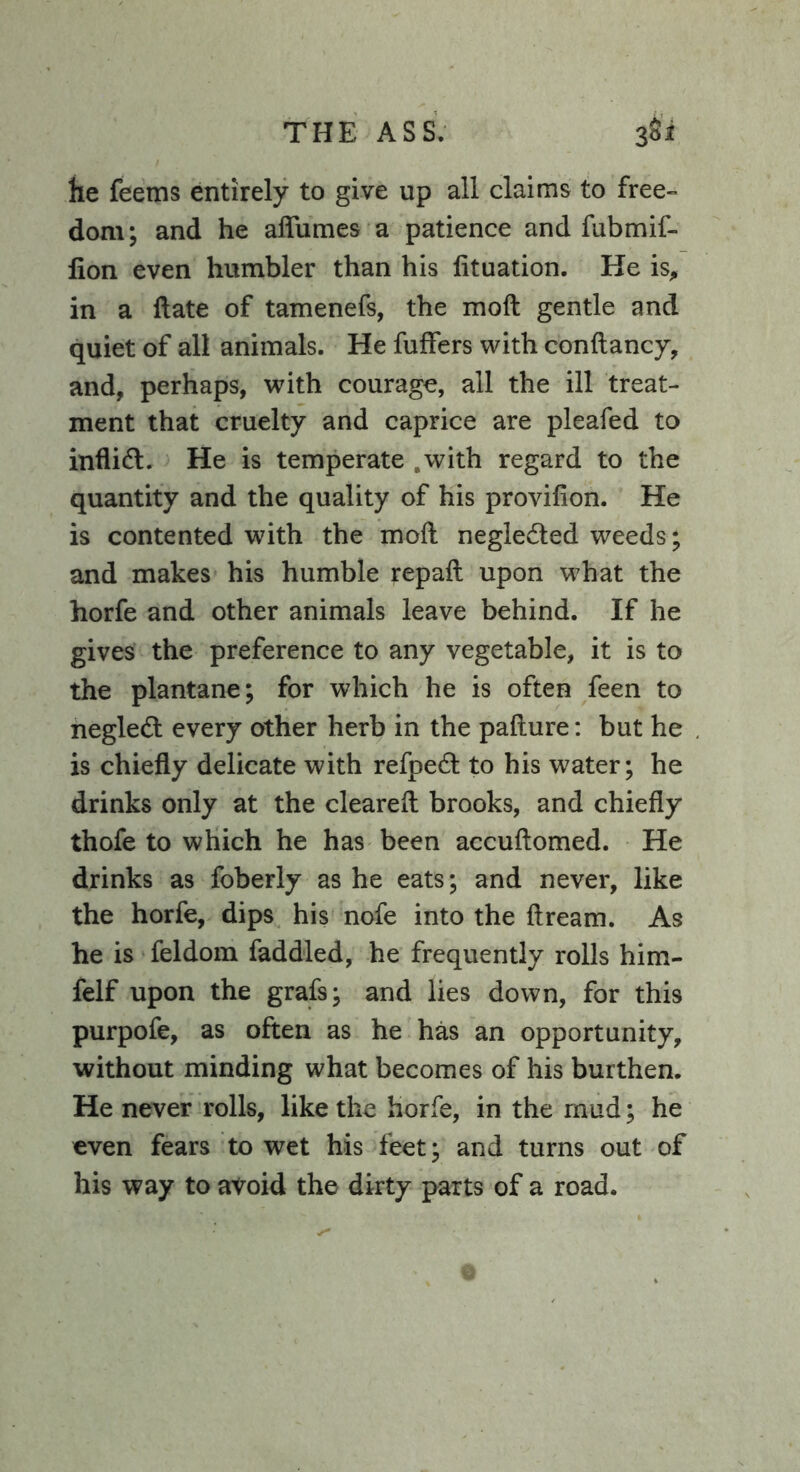 THE ASS. 3Si he feems entirely to give up all claims to free- dom; and he aflumes a patience and fubmif- fion even humbler than his fituation. He is, in a date of tamenefs, the molt gentle and quiet of all animals. He fuffers with condancy, and, perhaps, with courage, all the ill treat- ment that cruelty and caprice are pleafed to inflift. He is temperate .with regard to the quantity and the quality of his provilion. He is contented with the mod neglected weeds; and makes his humble repad upon what the horfe and other animals leave behind. If he gives the preference to any vegetable, it is to the plantane; for which he is often feen to negledt every other herb in the pafture: but he is chiefly delicate with refpetft to his water; he drinks only at the cleared brooks, and chiefly thofe to which he has been accudomed. He drinks as foberly as he eats; and never, like the horfe, dips his nofe into the dream. As he is feldom faddled, he frequently rolls him- felf upon the grafs; and lies down, for this purpofe, as often as he has an opportunity, without minding what becomes of his burthen. He never rolls, like the horfe, in the mud; he even fears to wet his feet; and turns out of his way to avoid the dirty parts of a road.