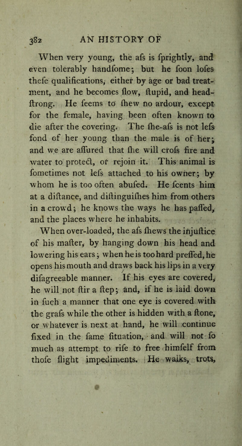 3S2 When very young, the afs is fprightly, and even tolerably handfome; but he foon lofes thefe qualifications; either by age or bad treat- ment, and he becomes flow, ftupid, and head- ftrong. He feems to fhew no ardour, except for the female, having been often known to die after the covering* The fhe-afs is not lefs fond of her young than the male is of her; and we are aflured that fhe will crofs fire and water to protect, or rejoin it. This animal is fometimes not lefs attached to his owner; by whom he is too often abufed* He fcents him at a diftance, and diftinguifhes him from others in a crowd; he knows the ways he has patted, and the places where he inhabits. When over-loaded, the afs fhews the injuftice of his matter, by hanging down his head and lowering his ears; when he is too hard prefled, he opens his mouth and draws back his lips in a very difagreeable manner. If his eyes are covered, he will not ftir a ftep; and, if he is laid down in fuch a manner that one eye is covered with the grafs while the other is hidden with a ftone, or whatever is next at hand, he will continue fixed in the fame fituation, - and will not fo much as attempt to rife to free himfelf from thofe flight impediments. He walks, trots,