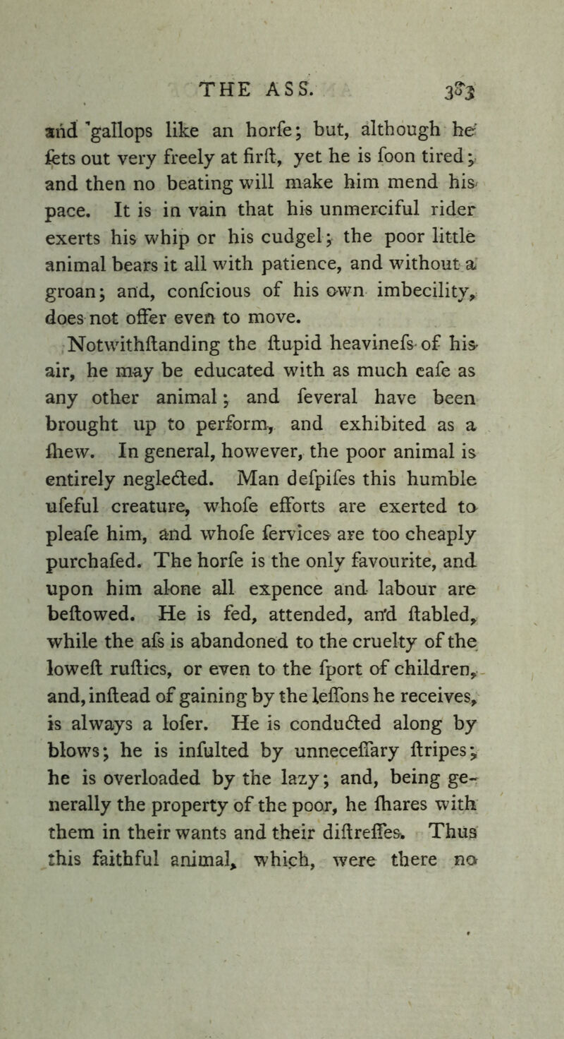 and’gallops like an horfe; but, although he fets out very freely at firft, yet he is foon tired; and then no beating will make him mend his pace. It is in vain that his unmerciful rider exerts his whip or his cudgel ; the poor little animal bears it all with patience, and without a groan; and, confcious of his own imbecility, does not offer even to move. Notwithflanding the ftupid heavinefs- of hi^ air, he may be educated with as much cafe as any other animal; and feveral have been brought up to perform, and exhibited as a fhew. In general, however, the poor animal is entirely negle&ed. Man defpifes this humble ufeful creature, whofe efforts are exerted ta pleafe him, and whofe fervices are too cheaply purchafed. The horfe is the only favourite, and upon him alone all expence and labour are bellowed. He is fed, attended, an'd ftabled, while the afs is abandoned to the cruelty of the lowed ruflics, or even to the fport of children, and, inflead of gaining by the leffons he receives, is always a lofer. He is conduced along by blows; he is infulted by unneceffary flripes; he is overloaded by the lazy; and, being ge- nerally the property of the poor, he fhares with them in their wants and their diflreffes* Thus this faithful animal, which, were there no