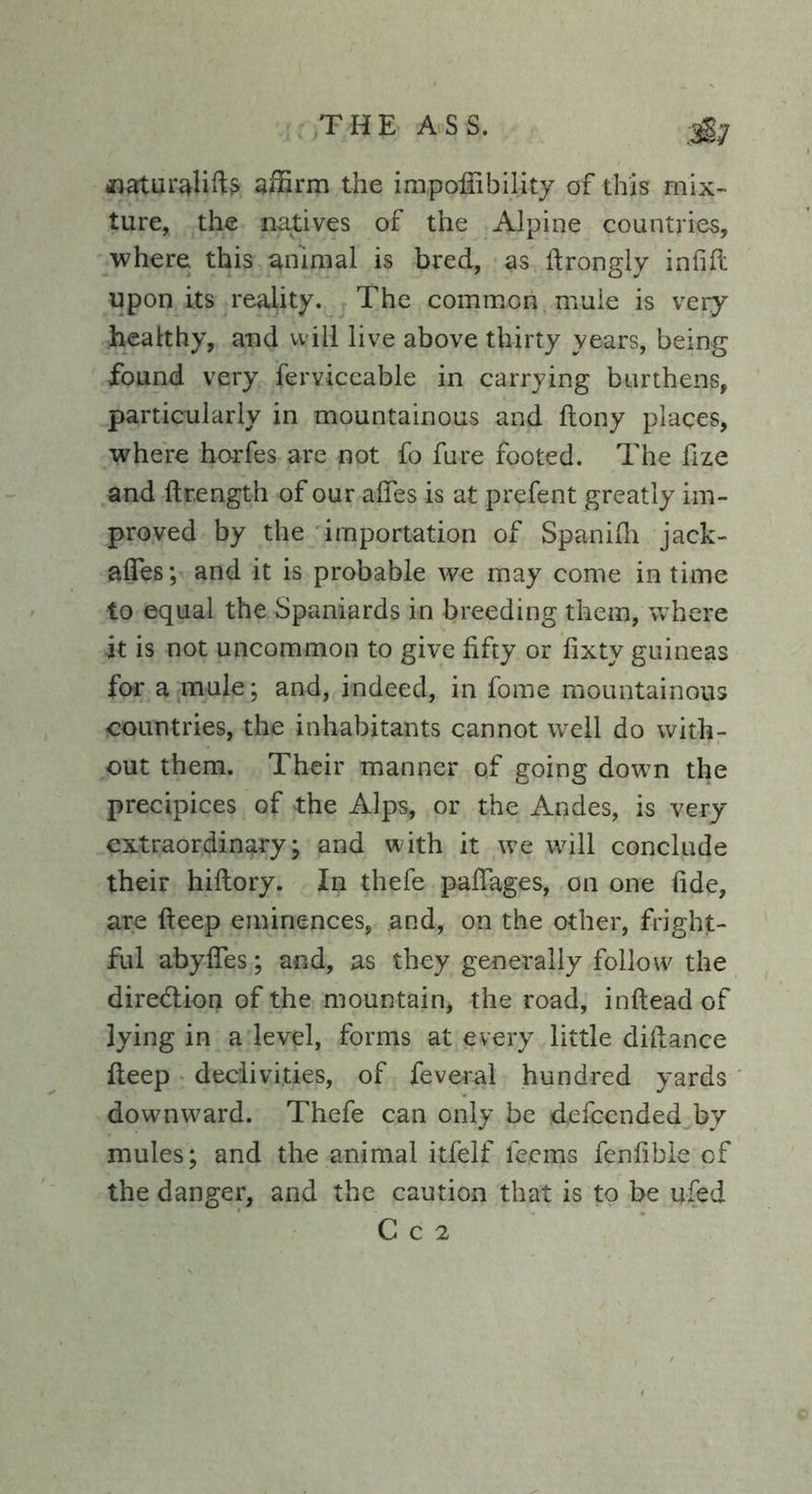 »aturalifts affirm the impofiibility of this mix- ture, the natives of the Alpine countries, where this animal is bred, as ftrongly infill upon its reality. The common mule is very- healthy, and will live above thirty years, being found very ferviceable in carrying burthens, particularly in mountainous and ftony places, where horfes are not fo fure footed. The fize and ftrength of our affes is at prefent greatly im- proved by the importation of Spanifh jack- afles; and it is probable we may come in time to equal the Spaniards in breeding them, where it is not uncommon to give fifty or fixty guineas for a mule ; and, indeed, in fome mountainous countries, the inhabitants cannot well do with- out them. Their manner of going down the precipices of the Alps, or the Andes, is very extraordinary ; and with it we will conclude their hiftory. In thefe paffages, on one fide, are fteep eminences, and, on the other, fright- ful abyffes; and, as they generally follow the direction of the mountain, the road, inflead of lying in a level, forms at every little difiance fteep declivities, of feveral hundred yards downward. Thefe can only be defccnded by mules; and the animal itfelf feems fenfible of the danger, and the caution that is to be ufed