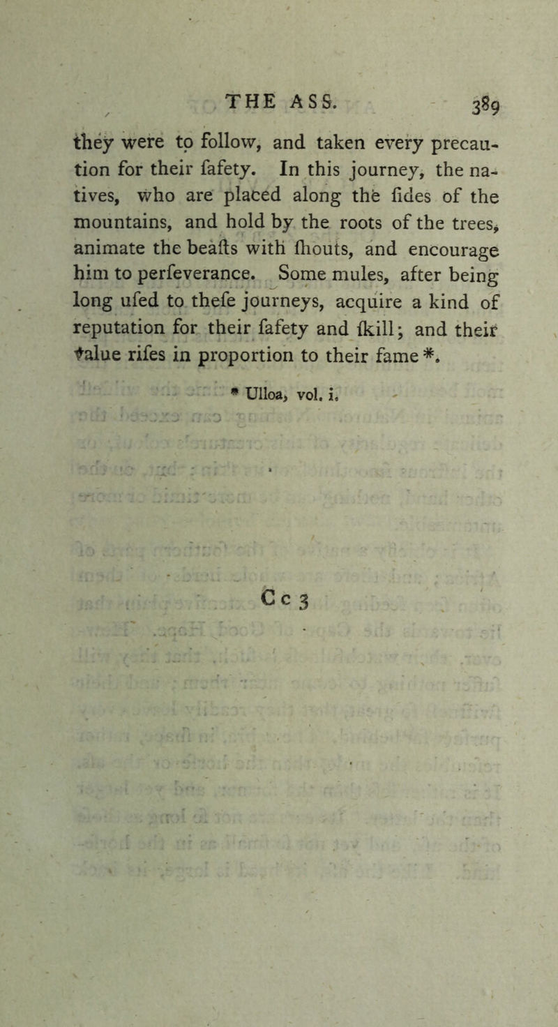 3^9 they were to follow, and taken every precau- tion for their fafety. In this journey, the na- tives, who are placed along the lides of the mountains, and hold by the roots of the trees* animate the beads with fhouts, and encourage him to perfeverance. Some mules, after being long ufed to thefe journeys, acquire a kind of reputation for their fafety and {kill; and their talue rifes in proportion to their fame * Ulloa, vol. i.