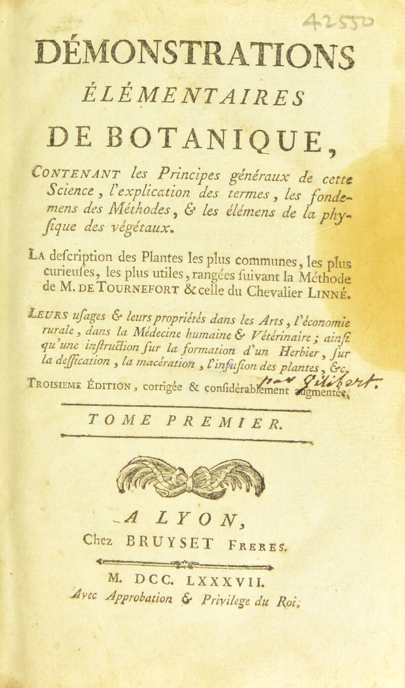 DÉMONSTRATIONS ÉLÉMENTAIRES DE BOTANIQUE, Contenant les Principes généraux de cent Science , l explication des termes, les J'onde-^ mens des Méthodes, Us élémens de la phy^ h ue des végétaux, La defcriptlon des Plantes les plus communes, les plus cuneules, les plus utiles, rangées fuivant la Méthode de M.deTournefort Scelle du Chevalier Linné. Leurs ufages & leurs propriétés dans les Arts, l'économie rurAe^ dans la Médecine humaine & Vétérinaire; ainfz TTm la formation d'un Herbier, fur la deffication , la macération , Vinfufion des plantes, &c. TROISIEME ÉDITION, Corrigée & confidérabl^^a^i^J^f^^ TOME PREMIER, •=*W4P======—=B=e=a*. M. DCC. LXXXVII. Avec Approbation ér Privilège du Roi;