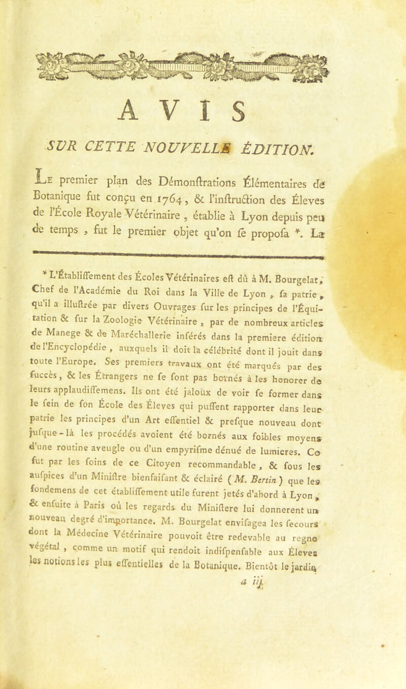 AVIS SUR CETTE NOUVELLE ÉDITION. Le premier plan des Démonftrations Élémentaires de! ^ Botanique fiit conçu en 1764, & Tinflruélion des Éleves de 1 École Royale Veterinaire , établie à Lyon depuis peu de temps , fut le premier objet qu’on (é propofa *. La L’Établiffement des Écoles Vétérinaires eft dû àM. Bourgelat; Chef de l’Académie du Roi dans la Ville de Lyon , fa patrie » qu’il a illuRrée par divers Ouvrages fur les principes de l’Équi- tation & fur la Zoologie Vétérinaire , par de nombreux articles de Manege & de Marécballerie inférés dans la première édition de l’Encyclopédie, auxquels il doit la célébrité dont il jouit dans toute l’Europe. Ses premiers travaux ont été marqués par des fuccès, & les Étrangers ne fe font pas bovnés à les honorer de leurs applaudilTemens. Ils ont été jaloux de voir fe former dans le fein de fon École des Éleves qui puflent rapporter dans leur patrie les principes d’un Art effentiel & prefque nouveau dont hifque-là les procédés avoient été bornés aux foibles moyens d une routine aveugle ou d’un empyrifme dénué de lumières. C© fut par les foins de ce Citoyen recommandable, & fous les aufpices d’un Miniflre bienfaifant & éclairé (M. Bénin) que les fondemens de cet établiffement utile furent jetés d’abord à Lyon „ & enfuite à Paris où les regards du Miniaere lui donnèrent u» nouveau degré d’importance. M. Bourgelat envifagea les fecours dont la Médecine Vétérinaire pouvoir être redevable au régné végétal , comme un motif qui rendoit indifpenfable aux Éleves les notions les plus effentielles de la Botanique. Bientôt le jardin a ilj