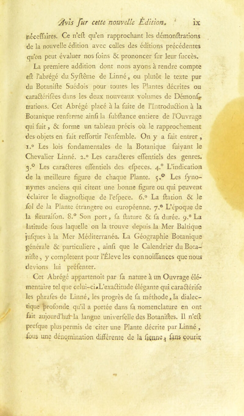 nécêflaires. Ce n’eft qu’en rapprochant les démonftrations de la nouvelle édition avec celles des éditions précédentes qu’on peut évaluer nos foins & prononcer fur leur fuccès. La première addition dont nous ayons à rendre compte eft l’abrégé du Syftême de Linné, ou plutôt le texte pur du Botanlfte Suédois pour toutes les Plantes décrites ou caraélérifées dans les deux nouveaux volumes de Démonfi- trations. Cet Abrégé placé à la fuite de l’Introduéllon à la Botanique renferme ainfî la fubftance entière de l’Ouvrage qui fuit, & forme un tableau précis oh le rapprochement des objets en fait reflbrtlr l’enfemble. On y a fait entrer , i.° Les lois fondamentales de la Botanique fulyant le Chevalier Linné. 2.° Les caraéleres eflentiels des genres. 3.° Les caraéferes eflentiels des efpeces. 4° L’indication de la meilleure figure de chaque Plante. 5.® Les fyno- nymes anciens qui citent une bonne figure ou qui peuvent éclairer le diagnoftique de l’efpece. 6.° La ftation & le fol de la Plante étrangère ou européenne. 7.® L’époque de la fleuraifon. 8.° Son port, fa ftature & fa durée. 9.“ La latitude fous laquelle on la trouve depuis la Mer Baltique jufques à la Mer Méditerranée. La Géographie Botanique générale & particulière , ainfi que le Calendrier du Bota- nifte, y complètent pour l’Éleve les connoilTances que nous devions lui préfenter. Cet Abrégé appartenolt par fa nature à un Ouvrage élé- mentaire tel que celui-ci^L’exaéfitude élégante qui caraéférife les phrafes de Linné, les progrès de fa méthode,la dialec- tique ‘profonde qu’il a portée dans fa nomenclamre en ont fait aujourd’hurla langue unlverfelle des Botaniftes. Il n’eft prefque plus permis de citer une Plante décrite par Linné , une dénomination différente de la fjsnne ^ fins çourit;