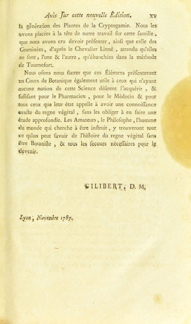 fa génération des Plantes de la Cryptogamie. Nous les ^vons placées à la tête de notre travail fur cette famille , que nous avons cru devoir préfenter, ainfi que celle des Graminées, d’après le Chevalier Linné , attendu qu’elles ne font, l’une & l’autre , qu’ébauchées dans la méthode de Tournefort. Nous ofons nous flatter que ces Élémens préfenteront un Cours de Botanique également utile à ceux qui n’ayant aucune notion de cette Science défirent l’acquérir , & fuffifant pour le Pharmacien , pour le Médecin & pour tous ceux que leur état appelle à avoir une connoiflance «xaéle du régné végétal , fans les obliger à en faire une étude approfondie. Les Amateurs, le Philofophe , l’homme du monde qui cherche à être inftruit, y trouveront tout ce qu’on peut favoir de l’hiftolre du régné végétal fans être Botauifle , & tous les feçours nécçflaires pour Ig ideveriir. eiLIBEHT; D. M. 'S — •*» tyQn \ îlovtinlTt 178/»