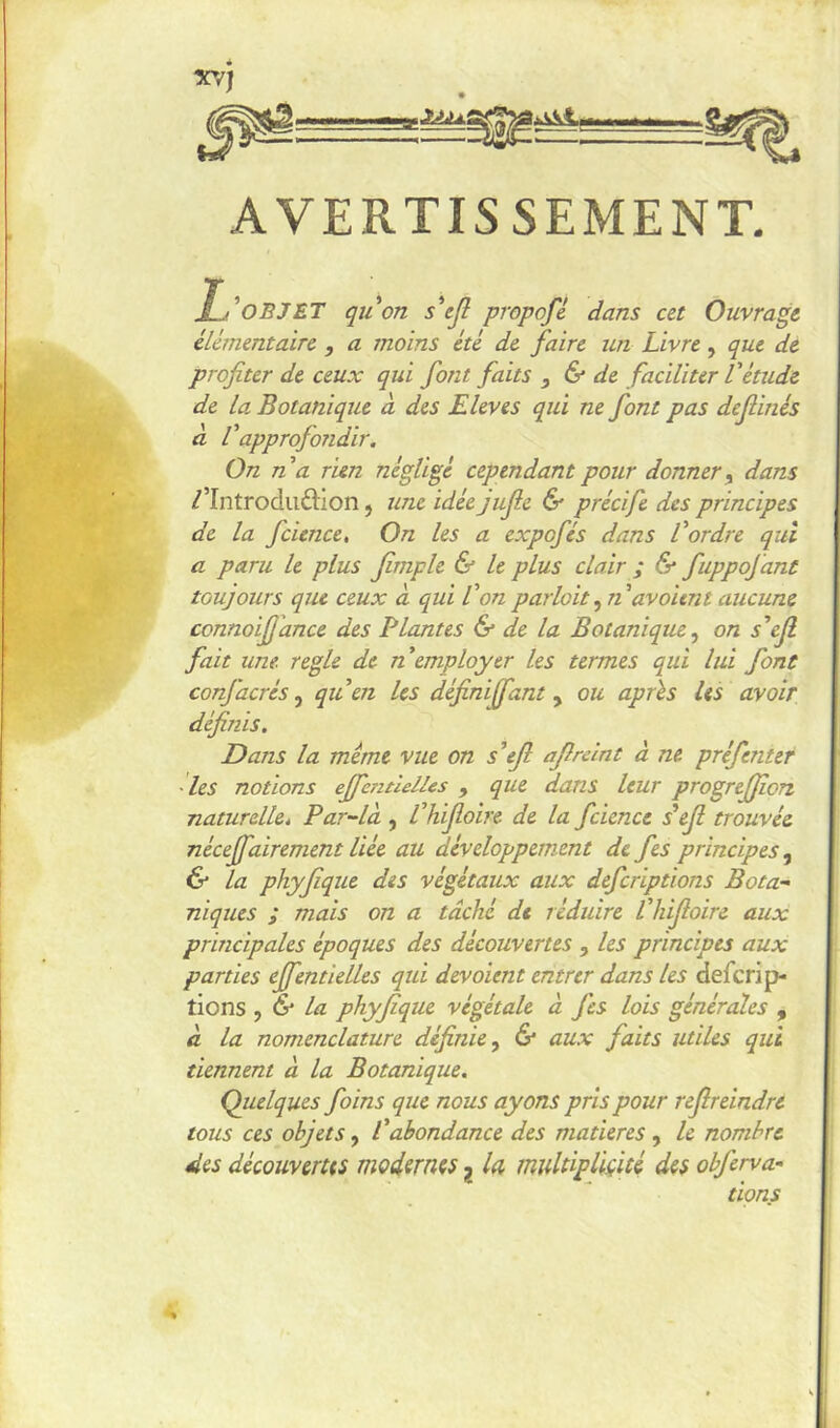 AVERTISSEMENT. OBJ ET qu'on s'ejl propofl dans ut Ouvrait cUmentairc , a moins été de. faire un Livre, que de profiter de ceux qui font faits , & de faciliter Vèmde de La, Botanique à des Eleves qui ne font pas defiinés à l'approfondir. On n a rien néglige cependant pour donner y dans /’Introduâion, une idée jufie & précife des principes de la fcience. On les a expofés dans l'ordre qui a paru le plus fimple & le plus clair ; & fuppofant toujours que ceux à qui l'onparloit^n'avoient aucune connoifjdnce des Liantes & de la Botanique.^ on s'ejl fait une. réglé de n'employer les termes qui lui font confacres qu'en les définififant y ou après les avoir définis. Dans la meme vue on s'ejl afirelnt à ne préfenter 'les notions effcntlelles , que dans leur progrejjîort naturelké Par-là , l'hijloire de la fcience s'ejl trouvée néceffairement liée au développement de fes principes y & la phyjîque des végétaux aux defcriptions Bota- niques ; mais on a tâché de réduire l'hijloire aux principales époques des découvertes , les principes aux parties ejfentielles qui dévoient entrer dans les defcrip- tions , &■ la phyfique végétale à fes lois générales , à la nomenclature définie y & aux faits utiles qui tiennent à la Botanique. Quelques foins que nous ayons pris pour rejlreindre tous ces objets, Vabondance des matières, le nombre des découvertts modernes, la, multipliçiU des obferva'- dons