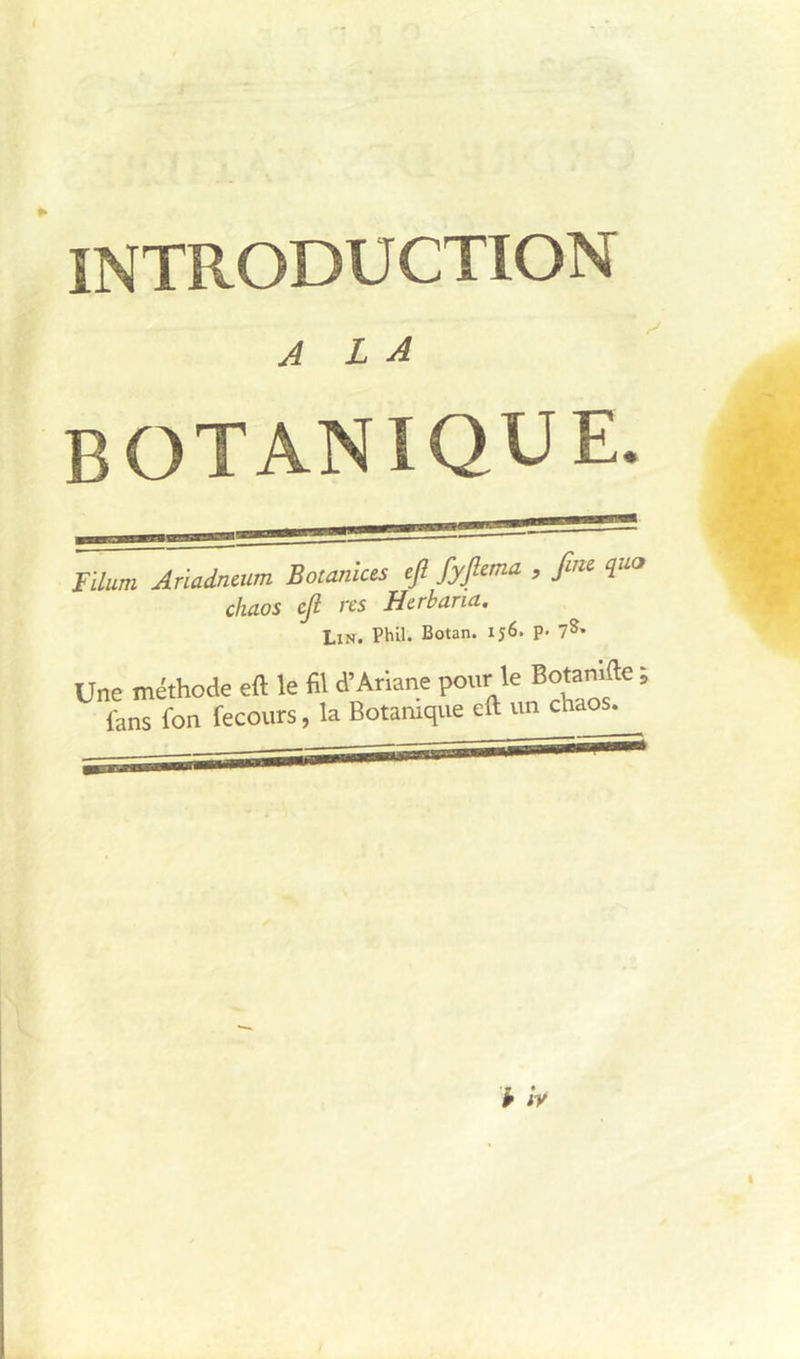 INTRODUCTION A L A botanique. Tdum Ariadncum Botanices ejî fyfima , f q chaos cji res Herbana. Lin. Phil. Botan. 156. p. Une méthode eft le fil d’Ariane pour le Botamde ; fans fon fecours, la Botanique eft un chaos.