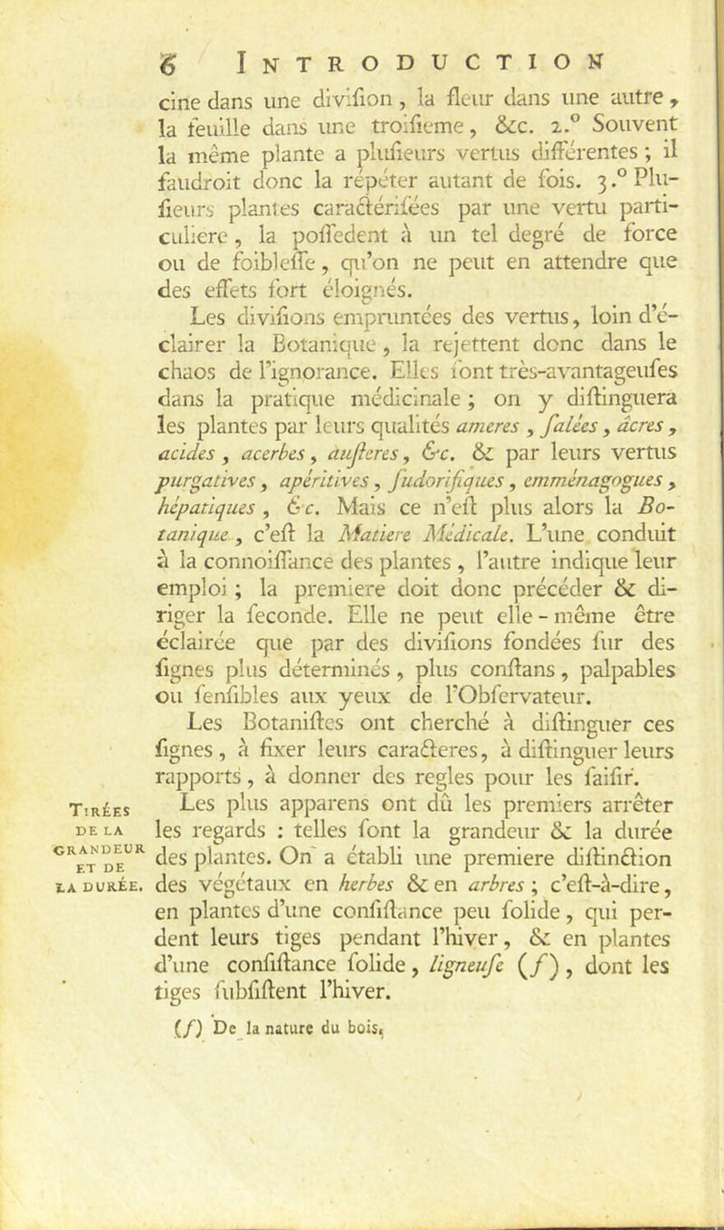 Tirées DE LA grandeur ET DE IA DURÉE. ^ Introduction cine dans une dlvifion , la fleur dans une autre , la feuille dans une troifieme, &c. 2.® Souvent la même plante a plufleurs vertus différentes ; il faudroit donc la répéter autant de fois. 3Plu- fieurs plantes caraftérifées par une vertu parti- culière , la pofl'edent à un tel degré de force ou de ibiblelfe, qu’on ne peut en attendre que des effets fort éloignés. Les diviflons empruntées des vertus, loin d’é- clairer la Botanique, la rejettent donc dans le chaos de l’ignorance. Elles font très-avantageufes dans la pratique médicinale ; on y diflinguera les plantes par leurs qualités ameres , falées , acres , acides, acerbes, aujîeres, &c. & par leurs vertus purgatives , apéritives, fudorifiques, emménagogues , hépatiques, 6r. Mais ce n’efl plus alors la Bo~ tanique , c’efl la Matière Médicale. L’une conduit à la connoiffance des plantes , l’autre indique leur emploi ; la première doit donc précéder & di- riger la fécondé. Elle ne peut elle - même être éclairée que par des diviflons fondées fur des Agnes plus déterminés , plus conflans, palpables ou fenflbles aux yeux de l’Obfervateur. Les Botaniftes ont cherché à diflinguer ces Agnes, à fixer leurs caraéferes, à diflinguer leurs rapports, à donner des réglés pour les faiflf. Les plus apparens ont du les premiers arrêter les regards ; telles font la grandeur ôc la durée des plantes. On' a établi une première diflinêfion des végétaux en herbes & en arbres ; c’efl-à-dire, en plantes d’une conflflance peu folide, qui per- dent leurs tiges pendant l’tuver, & en plantes d’une conflflance folide, ligneufe (/), dont les tiges fubflftent l’hiver. (/) De la nature du bois,