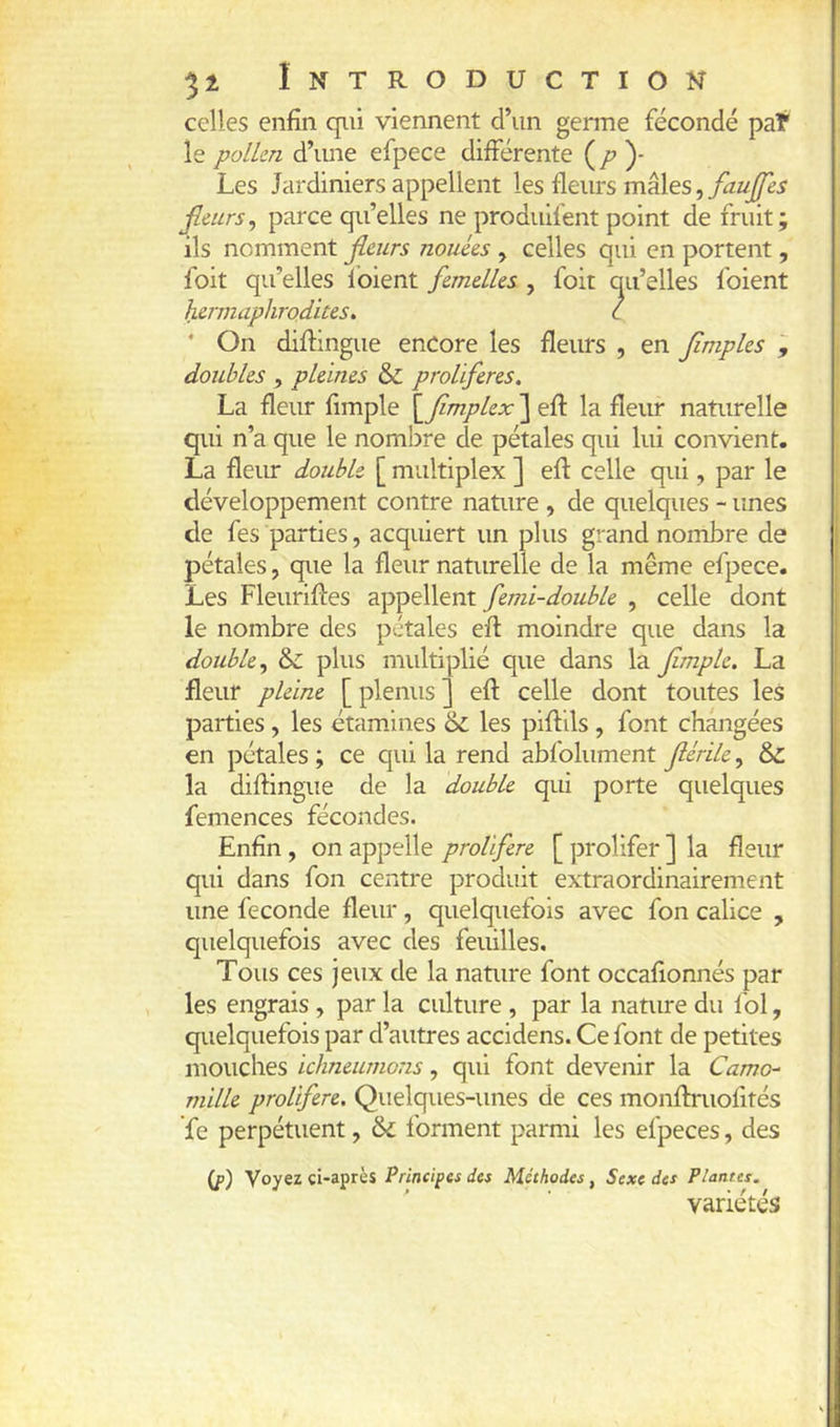 51 Introduction celles enfin qui viennent d’un genne fécondé pat le polkn d’une efpece dilférente ( /^ )- Les Jardiniers appellent les fleurs mâles, faujfes fleurs^ parce qu’elles ne produifent point de fruit; ils nomment fleurs nouées , celles qui en portent, foit qu’elles ibient femelles , foit qu’elles foient hermaphrodites^ l ‘ On diftingue encore les fleurs , en flmples doubles , pleines & proliférés. La fleur fimple \_flmplex ] efl: la fleiu- naturelle qui n’a que le nombre de pétales qui lui convient. La fleiu: double [ multiplex ] efl: celle qui, par le développement contre nature , de quelques - unes de fes parties, acquiert un plus grand nombre de pétales, que la fleur naturelle de la même efpece. Les Fleurifles appellent femi-double , celle dont le nombre des pétales efl moindre que dans la double, &c plus multiplié que dans la fimple. La fleur pleine [ plenus ] efl celle dont toutes les parties, les étamines 6c les piflils, font changées en pétales ; ce qui la rend abfolument flérile, 6c la diflingue de la double qui porte quelques femences fécondes. Enfin , on appelle proliféré [ prolifer ] la fleur qui dans fon centre produit extraordinairement une fécondé fleur, quelquefois avec fon calice , quelquefois avec des feuilles. Tous ces jeux de la nature font occafionnés par les engrais, par la culture , par la nature du loi, quelquefois par d’autres accidens. Ce font de petites mouches ichneumons, qui font devenir la Camo- mille proliféré. Quelques-unes de ces monflmofités fe perpétuent, ôd forment parmi les efpeces, des (p) Voyez ci-après Principes des Méthodes, Sexe des Plantes. variétés