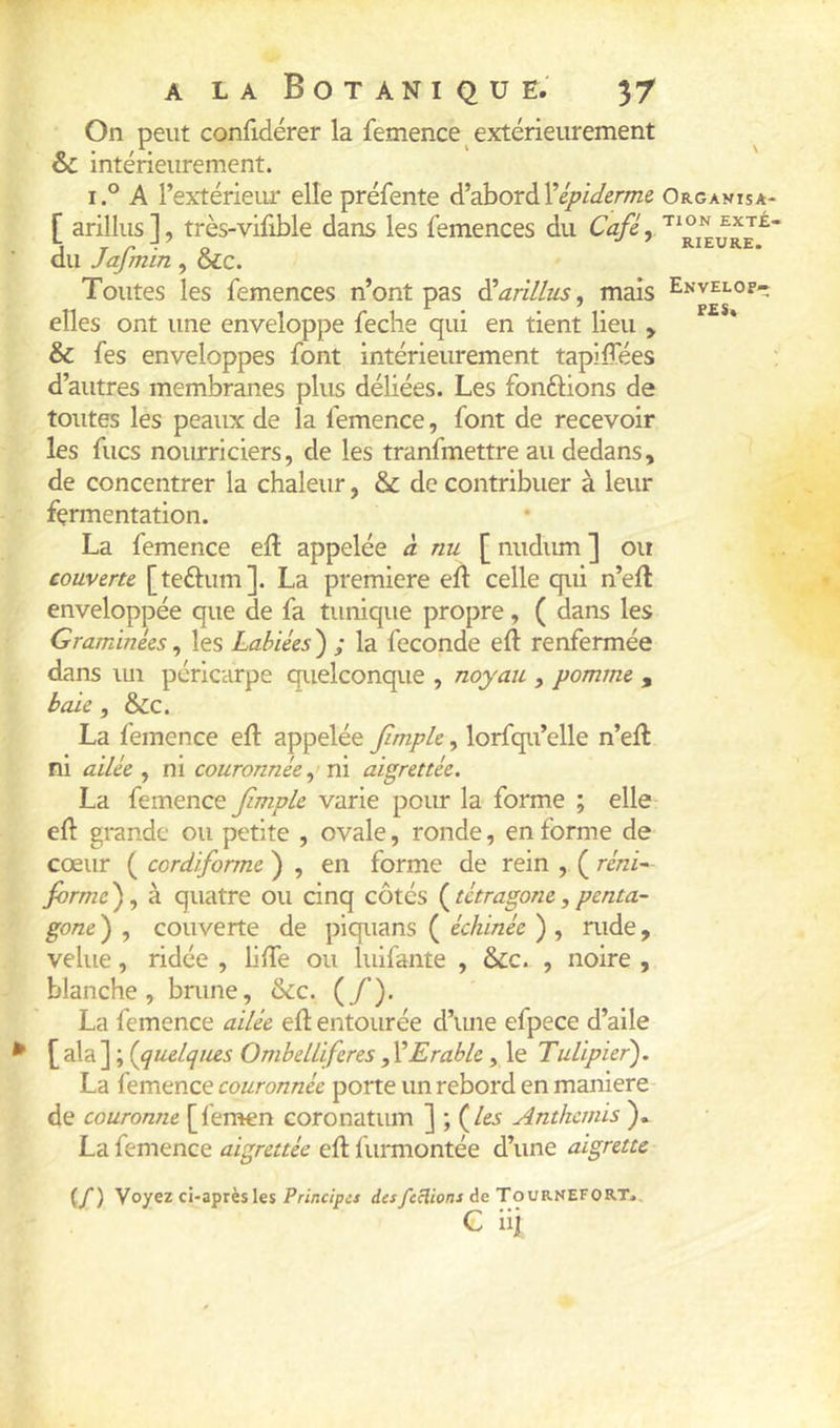 On peut confidérer la femence extérieurement O • / • ' ' oc mteneiirement. i.° A l’extérieur elle préfente d’dhoràVépicIerme Organisa- [ arillus], très-vilible dans les femences du exté- du Jafmin , &c. ^ Toutes les femences n’ont pas ^arillus, mais Envelop- elles ont une enveloppe feche qui en tient lieu y & fes enveloppes font intérieurement tapiffées ; d’autres membranes plus déliées. Les fondions de toutes les peaux de la femence, font de recevoir les flics nourriciers, de les tranfmettre au dedans, de concentrer la chaleur, & de contribuer à leur fermentation. La femence eiî appelée à nu [ nudum ] ou couverte [teélum]. La première ed: celle qui n’ell enveloppée que de fa tunique propre, ( dans les Graminées ^ les Labiées^ ; la fécondé eft renfermée dans lui péricarpe quelconque , noyau , pomme , baie, &c. La femence eft appelée Jlmple, lorfqu’elle n’eft ni ailée , ni couronnée vd aigrettée. La femence JimpLe varie pour la forme ; elle eft grande ou petite , ovale, ronde, en forme de cœur ( cordiforme ) , en forme de rein , ( réni- forme ), à quatre ou cinq côtés ( tétragone, penta- gone ) , couverte de piquans ( échinée ) , rude, velue, ridée , bfte ou luifante , &c. , noire , blanche, brune, &;c. (/’). La femence ailée eft entourée d’une efpece d’aile [ala] ; {quelqtus Ombelliferes yŸErable, le Tulipier'). La femence couronnée porte un rebord en maniéré- de couronne [fémen coronatum ] ; (/e^ Anthémis ). La femence aigrettée eft lurmontée d’une aigrette (/) Voyez ci-après les Principes dcsfcHions de Tournef0RT>, G iii