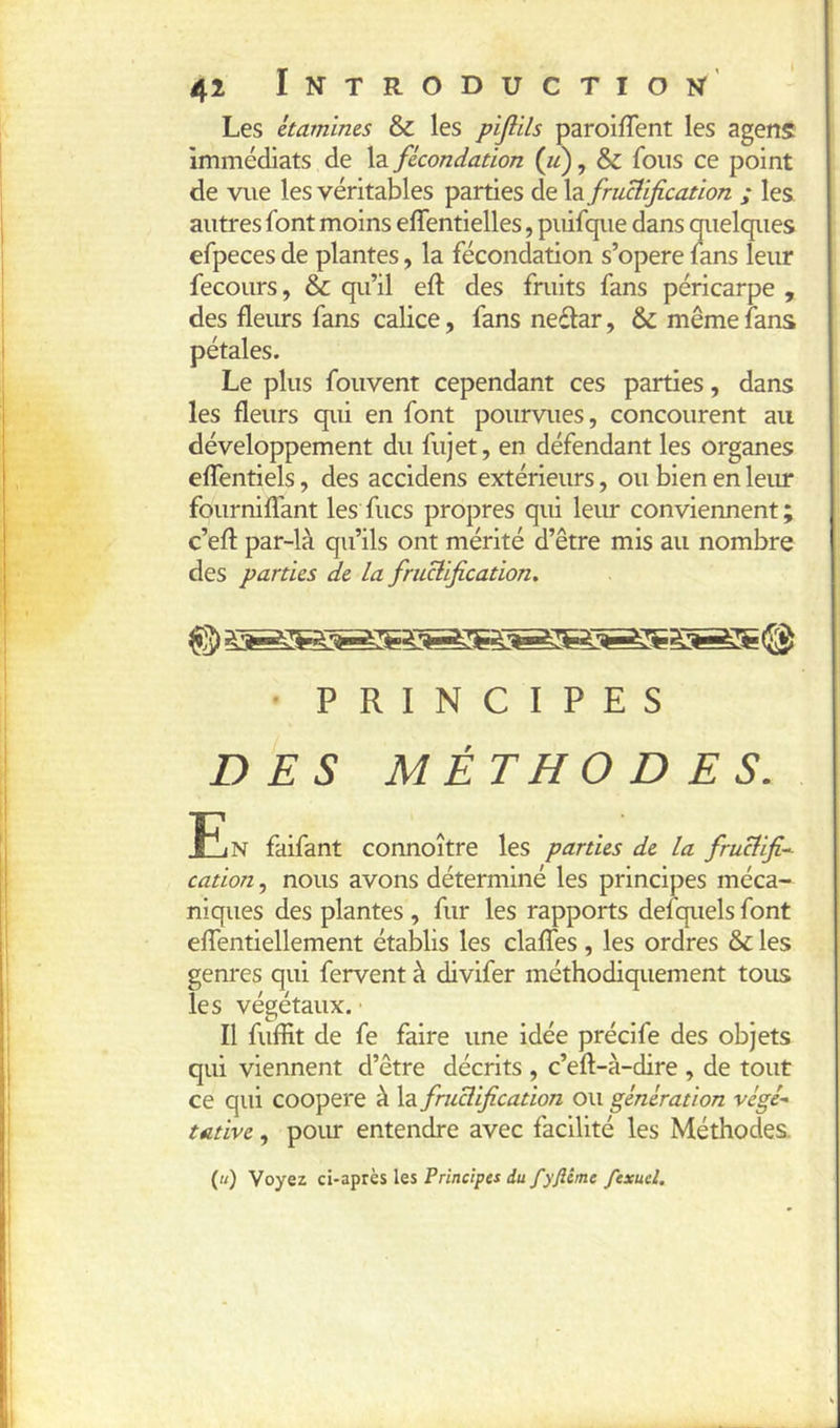 ( 42 Introduction’’ Les étamines & les pijlils paroilTent les agens Immédiats de la fécondation (u), & fous ce point de vue les véritables parties de la fructification ; les. autres font moins effentielles, puifque dans mielques efpeces de plantes, la fécondation s’opère lans leur fecours, & qu’il eft des fruits fans péricarpe , des fleurs fans calice, fans neélar, & même fans Le plus fouvent cependant ces parties, dans les fleurs qui en font pourvues, concourent au développement du fujet, en défendant les organes eflentiels, des accidens extérieurs, ou bien en leur fourniffant les fucs propres qui leur conviennent ; c’efl: par-là qu’ils ont mérité d’être mis au nombre des parties de la fructification. ' PRINCIPES DES MÉTHODES. fjN faifant connoître les parties de la fructifia cation, nous avons déterminé les principes méca- niques des plantes , fur les rapports defquels font eflentiellement établis les clafles, les ordres & les genres qui fervent à divifer méthodiquement tous les végétaux. • Il fuffit de fe faire une idée précife des objets qui viennent d’être décrits , c’eft-à-dire , de tout ce qui coopéré à la fructification ou génération végé- tative , poiu- entendre avec facilité les Méthodes. {«) Voyez ci-aptki les Principes du fyftême fexuel.