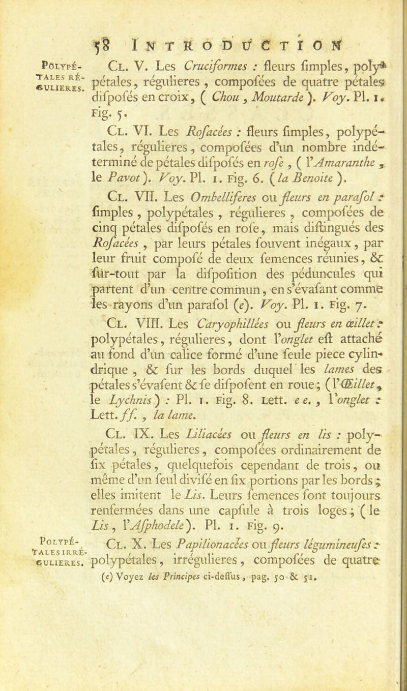 POLYPÉ- TALES RÉ- «ULIERES. POLTPÉ- tALES IRRÉ- 6UHERES. 5§ 1 N T R O D U C T r O ÏC Cl. V. Les Cruciformes : fleurs fimples, poly* i pétales, régulières , compofées de quatre pétales? » difpofés en croix, ( Chou , Moutarde ). Voy. PI. i. Fig* 5- ■ ^ I Cl. VI. Les Rofacées : fleurs fimples, polypé- tales, régulières, compofées d’im nombre indé- terminé de pétales difpofés en rofe , ( VAmaranthc , le Pavot). Koy.VX, i. Fig. 6. la Benoîte). Cl. vu. Les Ombelliferes ou fleurs en parafai * fimples , polypétales , régidieres , compofées de cinq pétales difpofés en rofe, mais diftingués des Rofacées , par leurs pétales fouvent inégaux, par leur fruit compofé de deux femences réunies, & fur-tout par la difpofition des péduncules qui partent d’un centre commun, en s’évafant comme les rayons d’un parafol (e). Voy. PL i. Fig. 7. Cl. VIII. Les Caryophillées om fleurs en œillet t polypétales, régulières, dont Xonglet efl: attaché au fond d’un calice formé d’une feule piece cylin- drique , & fur les bords duquel les lames des .pétales s’évafent & fe difpofent en roue ; ( VŒillet, le Lychnis) : PL i. Fig. 8. Lett. e e. , Vonglet : Lett. ff. , la lame. Cl. IX. Les Liliacées ou fleurs en lis : poly- pétales, régulières, compofees ordinairement de fix pétales, quelquefois cependant de trois, ou mêm.e d’un feul divifé en fix portions par les bords ; ! elles imitent le Lis. Leurs femences font toujours ' renfermées dans une capfule à trois loges ; ( le ' Lis.) XAfphodele). PL i. Fig. 9. Cl. X. Les P apilionacîes ou fleurs légumineufes I polypétales, irrégulières , compofées de quatre ^ («) Voyez ks Principes ci-deffus, pag. jo & 51. I