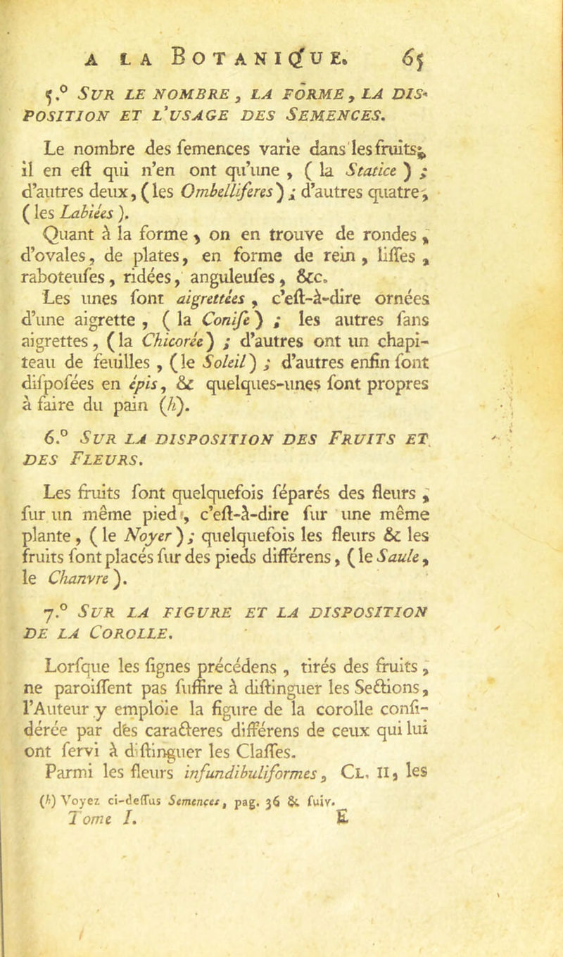 5. ® S l/R LE NOMBRE , LA FORME , LA DIS< POSITION ET l'usage DES SEMENCES. Le nombre des femences varie dans les fruits il en eft qui n’en ont qu’une , ( la Statict ) ; d’autres deux, ( les Ombelliferes ) i d’autres quatre-; ( les Labiées ). Quant à la forme > on en trouve de rondes i d’ovales, de plates, en forme de rein, liffes , raboteufes, ridées, anguleufes, &c. Les unes font aigrettées , c’eft-à-dire ornées d’une aigrette , ( la Conife ) ; les autres fans aigrettes, ( la Chicorée ) ; d’autres ont un chapi- teau de feuilles , ( le Soleil ) ; d’autres enfin font difpofées en épis, &L quelques-unes font propres à faire du pain 6. ° Sur la disposition des Fruits et, DES Fleurs. Les fruits font quelquefois féparés des fleurs ; fur un même pied •, c’eft-à-dire fur une même plante , ( le Noyer ) ; quelquefois les fleurs & les fruits font placés fur des pieds différens, ( le Saule , le Chanvre'). 7. ® Sur la figure et la disposition DE LA Corolle. Lorfque les Agnes précédens , tirés des fruits ; ne paroiflent pas fuiîire à diftinguer les Serions, l’Auteur y ernploie la figure de la corolle confi- dérée par dès caraêleres différens de ceux qui lui ont fervi à diftinguer les Clalfes. Parmi les fleurs infundibuUformes, Cl, Ilj les (/i) Voyez ci-deffus Stmtncet, pag. 36 & fuir. Tome I. E