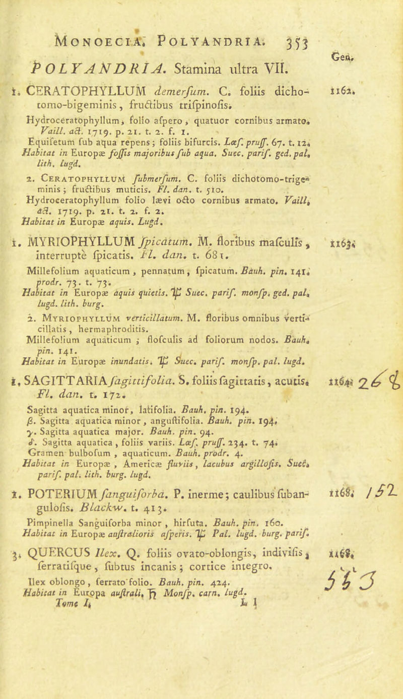 Monoecia*; Polyandria. 35^3 % POLYAMDRIA. Stamina ultra Vil. Geà. t. CERATOPHYLLUM demerfum. C. folils dicho- Ii6î. tomo-bigeminis, frudibus trifpînofisi Hydrocératophyllumj folio afpero * quatuor cornibus armato. VaiLl. acl. 1719. p. 21. t. a. f. I. Equifetum fub aqua repens; folüs bifurcis. Læf. prujf. 67. t. il. Habitat in Europæ fojjis majoribut fub aqua. Suec, parif. ged, pat, lit h, lugd. 2. CeratophylluM fubmerfum. C. foliis dichotomo-trîge» minis j fruftibus muticis. Fl. dan. t. 510. , Hydroceratophyllum folio lævi oAo cornibus armato. Vaille àH. 1719. p. 2i. t. 2. f. 2. Habitat in Europæ aquis, Lugd. i. MYRIOPHYLLUM fpicàtum. M. florîbus mafcülTs, interruptè fpicatis. tl. dan. t. 68 x. Millefolium aquaticum , pennatUm , fpicàtum. Eàuh. pin, 141, prodr. 73. t. 73. Habitat in Europæ àquis quietis. 'If Suec. parif. monfp, ged. pal, lugd. Lith. burg. 2. Myriophyllùm vmicillatum. M. floribus omnibus verti-* cillatis , hermaphroclicis. Millefolium aquaticum j flofculis ad foliorum nodos. Bduh, pin. 141. Habitat in Europæ inundatisk Tp Suec, parif. monfp. pal. lugd. t« SAGITTARIA fagittifolia. S, foliis fâgittatis, acutis» FL. dan. t, 172. Sagitta aquatica minoi-, laHfoIia. Bauh, pin. 194. )3. Sagitta aquatica minor, anguftifolia. Bauh. pin. I94« y. Sagitta aquatica major. Bauh. pin. 94. <r. Sagitta aquatica , foliis variis. Loef. prujf. 234. t. 74. Gramen bulbofum , aquaticum. Bauh. prodr. 4. Habitat in Europæ , Americæ fiu-yiis, lacubus argillûfis. Suei, parif. pâli lith. burg. lugd. 1. POTERIUM fanguiforba. P. inerme; caulibus lûban- gulofis. BLackw, t. 413. Pimpinella Sanguiforba minor , hirfuta. Bauh. pin. 160. Habitat in Europæ aafiralioris afperis. ip Pal. lugd. burg, parif, ^4 QUERCUS llex. Q. foliis ovato-oblongis, indivifis| fèrratilque, liibtus incanis ; cortice integro, llex oblongo , ferrato'folio. Bauh. pin. 424. Habitat in Eutppa aujirali, fî Monfp, carn, lugd. Tome 4 Ja 1 XI63* “2.^ i ttùS» !S'I- xié9t