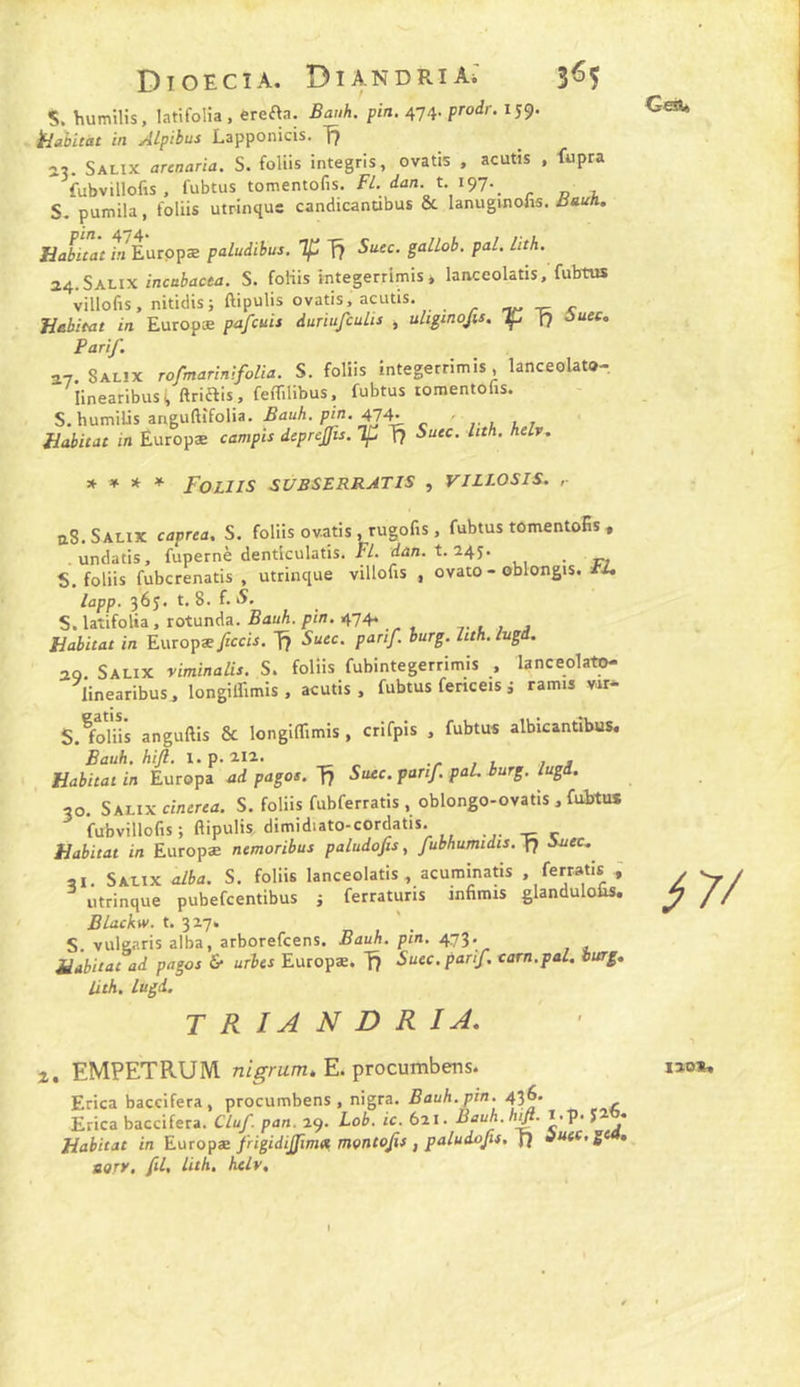 DioEciA. Diandria; 3^5 s. humilis, latifolia , erefta. Bauh. pin. 474. prodr. 159. jBabitat in Alpibus Lapponicis. fj av Salix arenaria. S. foliis integris, ovatis , acutis , fupra fubvillofis , fubtus tomentofis. f/. t 197.^ S. pumila, foliis utrinque candicandbus ôc lanuginolis. UabùactnEüiçpæ paludibus. f? Su.ec. gallob. pal. lith. 24.Salix inca&acM. S. foliis integerrimis * lanceolatis, fubtus villofis, nitidisj ftipulis ovatis, acutis, . ^ ^ Jiebitat in Europæ pafcuit duriufculis , uUginoJis. Tf I7 ôuec, Parif. î7. Salix rofmarinifolia. S. foliis integerrimis, lanceolato- linearibusi, ftriais, feflilibus, fubtus tomentohs. S, humilis anguftîfolia. ÆauA. ^n, 47^ , fiabitat in Éuropæ campis deprcjfis. ip T? Suec. Itth. helv. * * * * Foliis subslrratis , villosis. ,■ aS. Salix caprta. S. foliis ovatis .rugofis, fubtus tOmentoSs , .undatis, fupernè denticulatis. PL. t/an. t. 245. _ S. foliis fubcrenatis , utrinque villofis , ovato - oblongis. iU lapp. 365. t, 8. f. iS. S. latifolia, rotunda. RauA. pin. 474. . Habitat in Europæ jîccij. T? Suec. parif. iurg. Ittk.lugd. 20. Salix viminalis. S. folüs fubintegerrimis , lanceolato- linearibus, longiirimis , acutis. fubtus fenceis i ramis v«- S.^foliis anguftis & longiffimis , crifpis , fubtus albicantibus. Habitat in Europa ad pages. 1^ Stuc, parif paL burg. lugd. 30. Salix cinerea. S. foliis fubferratis , oblongo-ovatis , fubtus fubvillofis; ftipulis, dimidiato-cordatis. Habitat in Europæ nemoribus paludofis, fubhumidis. I7 Auec. ai. Salix alba. S. foliis lanceolatis, acurainatis , ferratis ^ utrinque pubefeentibus j ferraturis infimis glandulo&s. Blackw. t. 327. S. vulgaris alba, arborefeens. Bauh. pin. 473* Habitat ad pages & urbes Europæ. fj Suec. parif carn.pal. burg» lith. Lugd. T R IA N D R IA, 2. EMPETRUM. E. procumbens. Erica baccifera , procumbens , nigra. Bauh. pin. 436. Erica baccifera. Cluf pan. 29. Lob, ic. 621. Bauh.hjft. i.p. } • Habitat in Eüropæ frigidijfimx, mçntojis , paludojit, f} duef.gt • ttorv, fl, lith, helv. 17/ 120»,