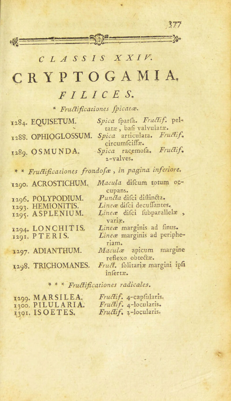 J77 C L A S S I S X X I r. ÇRYPTOGAMIA. F I L I c E s. * FmRificanones fpicatæ. 1284. EQUISETUM. Spica fparfà. FrucTif. pel- ' - tatæ, bafi valvulatx. 1288. OPHIOGLOSSUM. Spica articulata. FruHlf, circumfcifTæ. 1289. O S MU N DA. -Spica racemofa, Fructif, 2-valves. * Frucîificationes frondofœ , in pagina inferiore. Ï290. ACROSTICHUM, 1296. POLYPODIUM. 1293. HEMIONITIS. 1295. ASPLENIUM. 1294. LONCHITIS. 1291. PTERIS. 1297. ADIANTHUM. ^298. TRICHOMANES. Macula difcum totum oç- cupans. PunBa difci diftinfta, Lineœ difci decuflantes, Lineæ difci fubparallelae , variée. Lineæ marginis ad fnus. Linece marginis ad periphe- riam. Maculæ apicum margine reflexo obteâiæ. Frucî. (blitarix margini ipft inièrtx. » * * Frucîificationes radicales. 1299. MARSILEA. 1300. PILULARIA. 1301. ISOETES, Frucîif. 4-capfjlarîs. Frucîif. 4-locularis. Fruclïft 4-locularis.