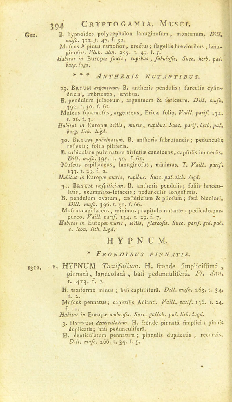 Gâtlt B. hypnoïdes polycephalon lanuginofum, montanum. Z)i7/, mufe. 'i'Tt-i- 4\-j. f. 32. Mufeus Alpinus ramofior , ereftus; flagellis brevioribus , lanu- ginofus. PLuk. alm. t. 47. f. y. Habitat in Europæ faxis, rupibus , fabulojis. Suec, herb, pal, burg. liigi. 1 1 * * * A NT H £ RI S N UT AN TI B U S. 19. Bryum argenteum, B. antheris pendulis j furculîs cylin-* dricis , imbricatis , lævibns. B. pendulum julaceum, argenteum &amp; fericeum. Dill. mufe, ^392. t. JO. f. 62. Mul'cus fquamofus, argenteus, Ericæ t. 26. f. 3. Habitat in Europæ teclis, mûris ^ rupibus. Suec. parif, herb, pal, burg. litk. lugd. 30. Bp.yum pulvinatum. B, antheris fuhrotundis ; peduncuÜs? reflexis; foliis piliferis. î B. orbiculare pulvinatum hirfutiæ canefeensi capTuIis immerfis. ! DHL mufe. 39J. t, jo. f. 6j. Mufeus capillaceus, lanuginofus, minimus. T. Vaill. parif, 133. t. 29. f. 2, Habitat i/i Europæ mûris, rupibus. Suce. pal. lith. lugd. 31. Bryum cafpiticium. B. antheris pendulis; foliis lanceo- ^ ktis , acuminato-fetaceis ; pedunculis longifllmis. B. pendulum ovatum, cæfpiticium &amp; pilofum ; fetâ bicolori. Dill. mufe, 396. t. 50. f. 66. Mufeus capillaceus, minimus ; capitulo nutante ; pediculo.pur- pureo. Vaill. parif. 134. t. 29. f. 7. Habitat in Europæ warij , teclis, glareofis. Suec, parif. ged.pal, c. icon, lith, lugd. folio. Vaill. parif. 134. H Y P N U M. * F RO N DI BU s P IN N AT I S. J312. 2. HYPNUM TaxifoUum. H. fronde fimplicifllmà , pinnata, lanceolatà , bafi pedunculiferâ. Fl. dan, t. 473. f. 2. H. taxiforme minus ; bafi capfuliferâ. DHL mufe. 263. t. 34. f. 2. Mufeus pennatus; capitulis Adianti. Vaill, parif. 136. t. 24. f. 11. Habitat in Europæ umbrofis. Suec. gallob. pal. lith. lugd. 3. Hypnum denticulatum, H. fronde pinnatâ fimplici ; pinnis duplicatis; bafi pedunculiferâ. H. denticulatum pennatum ; pinnulis duplicatis , recurvis. DHL mufe, 266. t. 34. f. J.