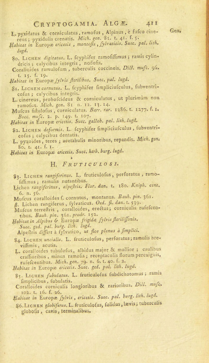 L. pyxidatus &amp; corniculatiis , ramofus , Alpinus , è fiifco cine- reus ; pyxidulis crenatis. Mich. ^en. 8i. t, 41. f. 5* , , lugd. 80. Lichen dig^itatus. L. fcypbifer ramofiflimus ; ramis cylin- dricis ; calycibus integris , nûdofis. Coralloîdes ramulofum , tuberculis coccineis, DHL mufc. 96. t. 15. f. 19. Si. Lichen cornui/w. L. fcypbifer fimpliciufculus, fubventri- co.fus ; calycibus integris. _ _ ^ L. cinereus, probofcideus &amp; corniculatus , ut plurimum non ramofus. Midi. gcn. 81 n. la. I3 - 14- Mufcus fiftulofus , corniculatus. Barr. rar. 1286. t. 1277. L I. Bocc. mufc. 2. p. 149' 82. Lichen deformis. L. fcypbifer fimpliciufculus, fubventrî- cofus ; calycibus dentatis. L. pyxoïdes, teres ; acetabulis minoribus, répandis. Midi, gen, 80. t. 41. f. I. k Sj. Lichen ratigiferinus. L. fruticulofus, perforatus , ramo— (iflimus J ramulis nutantibus. Licben rangiferinus, alpejlris. Flor. dan. t. l8o. Kniph. cent. '6. n. 56. I, L ■ Mufcus coralloîdes f. cornutus, montanus. Bauh. pin. 361. Æ. Licben rangiferus , fylvaticus. Oed. fl. dan. t. 539. Mufcus terreRris , coralloîdes, ereausj corniculis rufefcen- tibus. Bauh. pin. ^61, prodr. 152. ■ -rr • Habitat in Alpibus fr Europæ frigidx fylyis flenlijfimis. Suec. ged. pal. burg. lith. lugd. Alpeftris diffère à fylvatico, ut flos plenus a fimplici. 84. Lichen uncidZir. L. fruticulofus, perforatus; ramulis bre- viflTimis, acutis. L. coralloîdes tubulofus, albidus major &amp; mollior ; caulibus craflioribus . minus ramofis ; receptaculis florum perexiguis, rufefeentibus. Mich. gen. 79. n. 6. t. 40. f. 2. Habitat in Europæ ericetis. Suec. ged. pal. lith. lugd. 85. Lichen fubulatus. L. fruticulofus fubdichotomus ; ramis, fimplicibus, fubulatis. _ - Coralloîdes corniculis longioribus &amp; rarioribus. Dill. mujç, 102. t. 16. f. 26. L J J flabitat in Europæ fylvis , ericetis. Suec, pal. burg. hth, iug . 86. Lichen globiferus.L. fruticulofus, folidus,Iævisj tuberculis globoûs, cavis, terminalibus.