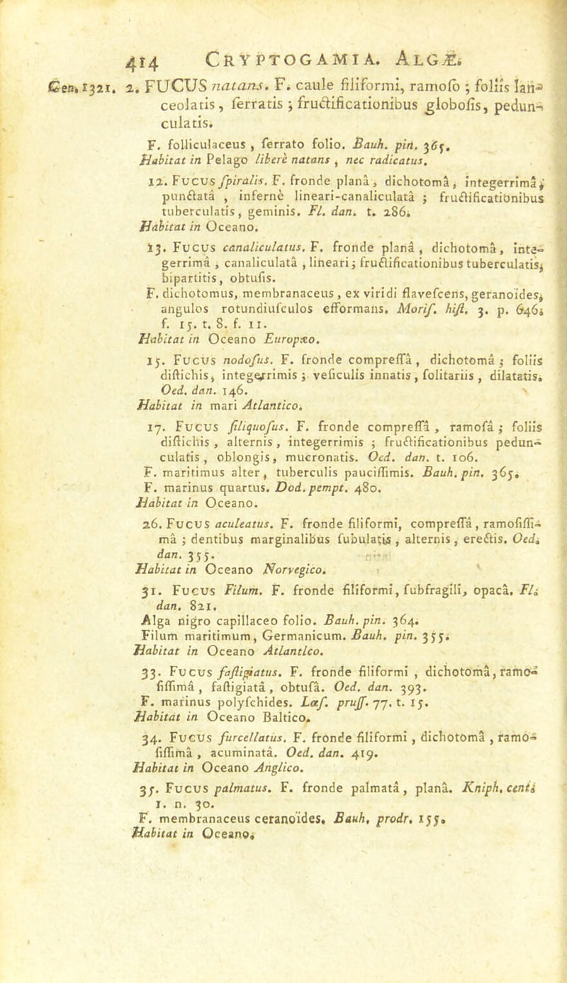 4Î4 CRVPTOGAMIA. ALGÆi Cen,s^2i. 2. FUCUS natans. F. caille filiformi, ramolb ; folîîs Ian-= ceoJatis, lèrratis ; fruftificationibus ^lobolîs, pedun-i culatis. F. folliculaceus , ferrato folio. Bauh. pin. Habitat in Pelago libéré natans , nec radicatus. II. Fucus fpiralis, F. fronde plana, dichotomâ, întegerrimâi punflatâ , infernè lineari-canaliculatà ; frufVificatiOnibus tuberculatis, geminis. Fl. dan. t, a86i Habitat in Oceano. 13. Fucus canaliculatus.Y. fronde planâ , dichotomâ, inta» gerrimâ , canaliculatâ ,linearij fruÂifieationibus tuberculatisj bipartitis, obtufis. F. dichotomus, membranaceus , ex viridi flavefceris, geranoïdes* angulos rotundiufculos efformans. Morif. hifi, 3. p. 6464 f. 15. t. 8. f. II. Habitat in Oceano Europxo. 15. Fucus nodofus. F. fronde compreffâ, dichotomâ j foliis diftichis, intege^rimis j veficulis innatis , folitarüs , dilatatis. Oed. dan. 146. Habitat in mari AtlanticOi 17. Fucus jîliquofus. F. fronde compreffâ , ramofâ ,• foliis diftichis , alternis, integerrimis ; fruftificationibus pedun- culatis, oblongis, mucronatis. Ocd. dan. t. 106. F. maritimus alter, tuberculis pauciffimis. Bauh. pin. 363, F. marinus quartus. Dod. pempt. 480. Habitat in Oceano. 26. Fucus F. fronde filiformi, compreffâ, ramofifli- mâ ; dentibus marginalibus fubulatis , alternis, ere£tis. Oedt dan, 35J. r-;- ; Habitat in Oceano Norvegico. i 31. Fucus Filum. F. fronde filiformi, fubfragili, opacâ. F/a dan. 821. Alga nigro capillaceo folio. Bauh. pin. 364. Filum maritimum, Germanicum. Bauh. pin. 3334 / Habitat in Oceano Atlantlco. 33. Fucus fajîigiatus. F. fronde filiformi , dichotomâ, ramo'^ fiffimâ , faftigiatâ, obtufâ. Oed. dan. 393. F. marinus polyfchides. Laf. prujf. -jj. t. 15. Habitat in Oceano Baltico, 34. Fucus furcellatus. F. fronde filiformi, dichotomâ , ramo» fiffimâ , acuminatâ. Oed. dan. 419. Habitat in Oceano Anglico. 3p. Fucus palmatus. F. fronde palmatâ, planâ. Kniph.cenii I. n. 30. F. membranaceus ceranoides, Bauh, prodr, 155. Habitat in Oceanoa